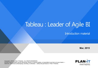 Copyright © 2015 by Plan-iT Partners. ALL RIGHTS RESERVED.
No part of this publication may be reproduced, stored in a retrieval system, or transmitted in any form or by any means —
electronic, mechanical, photocopying, recording, or otherwise — without the permission of Plan-iT Partners.
Tableau : Leader of Agile BI
Introduction material
Mar, 2015
 