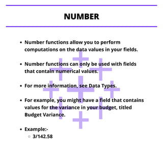 Number functions allow you to perform
computations on the data values in your fields.
Number functions can only be used with fields
that contain numerical values.
For more information, see Data Types.
For example, you might have a field that contains
values for the variance in your budget, titled
Budget Variance.
Example:-
3/142.58
NUMBER
 