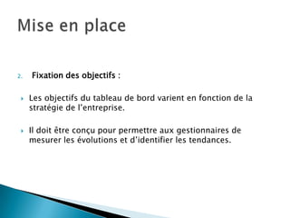 2.   Fixation des objectifs :

    Les objectifs du tableau de bord varient en fonction de la
     stratégie de l’entreprise.

    Il doit être conçu pour permettre aux gestionnaires de
     mesurer les évolutions et d’identifier les tendances.
 