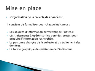 3.   Organisation de la collecte des données :

 Il convient de formaliser pour chaque indicateur :

    Les sources d’information permettant de l’obtenir.
    Les traitements à opérer sur les données brutes pour
     produire l’information recherchée.
    La personne chargée de la collecte et du traitement des
     données.
    La forme graphique de restitution de l’indicateur.
 