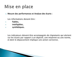 4.   Mesure des performances et Analyse des écarts :

     Les informations doivent être :
         fiables,
         intelligibles,
         synthétiques.



     Les indicateurs doivent être accompagnés de clignotants qui alertent
     sur les écarts par rapport à un objectif, une moyenne ou une norme,
     et dont le dépassement implique une action corrective.
 