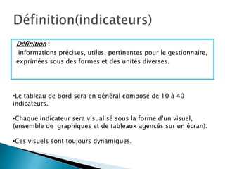 Définition :
  informations précises, utiles, pertinentes pour le gestionnaire,
 exprimées sous des formes et des unités diverses.




•Le tableau de bord sera en général composé de 10 à 40
indicateurs.

•Chaque indicateur sera visualisé sous la forme d'un visuel,
(ensemble de graphiques et de tableaux agencés sur un écran).

•Ces visuels sont toujours dynamiques.
 