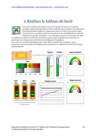 www.tableau-de-bord.org, www.nodesway.com	
  ,	
  	
  	
  www.piloter.org	
  
Essentiel	
  du	
  tableau	
  de	
  bord	
  4ème	
  édition	
  2013	
  Editions	
  d’organisation	
  
	
  ©	
  Alain	
  Fernandez	
  ©	
  Groupe	
  Eyrolles	
  	
  
23	
  
2 Réalisez le tableau de bord
Une fois le tableau de bord conçu il est temps de passer à la phase
pratique. Microsoft Excel® est bien suffisant pour réaliser un tableau
de bord parfaitement efficace notamment dans le cadre d’un projet léger.
C’est aussi un excellent outil de formation et de sensibilisation avant de
déployer un projet d’ampleur. Les managers ayant eu l’occasion de bâtir
un tableau de bord avec Excel sont mieux armés pour exprimer leurs besoins et
participer lors d’un projet de Business Intelligence d’ampleur.
Au cours des 15 fiches pratiques que nous allons étudier dès à présent, nous
passerons en revue toutes les étapes pour construire un tableau de bord de pilotage
professionnel.
 