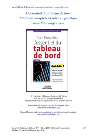 www.tableau-de-bord.org, www.nodesway.com	
  ,	
  	
  	
  www.piloter.org	
  
Essentiel	
  du	
  tableau	
  de	
  bord	
  4ème	
  édition	
  2013	
  Editions	
  d’organisation	
  
	
  ©	
  Alain	
  Fernandez	
  ©	
  Groupe	
  Eyrolles	
  	
  
30	
  
L’essentiel du tableau de bord
Méthode complète et mise en pratique
avec Microsoft Excel
	
  
	
  
	
  
4ème	
  édition,	
  	
  250	
  pages	
  illustrées,	
  20,90	
  Euros	
  
Plus	
  de	
  25.000	
  exemplaires	
  vendus	
  
Tous	
  les	
  exemples	
  sont	
  gratuits	
  pour	
  les	
  lecteurs	
  du	
  livre	
  
	
  
Disponible	
  notamment	
  chez	
  les	
  libraires	
  en	
  ligne	
  	
  
www.tableau-de-bord.org	
  
	
  
Disponible	
  aussi	
  au	
  format	
  numérique	
  	
  en	
  téléchargement	
  immédiat	
  :	
  
www.tableau-de-bord.org
	
  
 