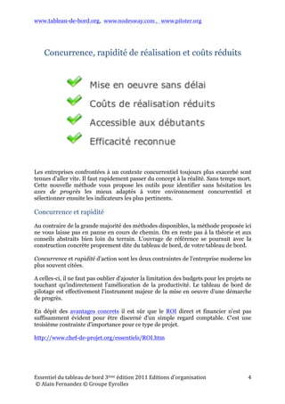 www.tableau-de-bord.org, www.nodesway.com	
  ,	
  	
  	
  www.piloter.org	
  
Essentiel	
  du	
  tableau	
  de	
  bord	
  4ème	
  édition	
  2013	
  Editions	
  d’organisation	
  
	
  ©	
  Alain	
  Fernandez	
  ©	
  Groupe	
  Eyrolles	
  	
  
4	
  
Concurrence, rapidité de réalisation et coûts réduits
Pragmatisme	
  
Les entreprises confrontées à un environnement concurrentiel toujours plus exacerbé
sont tenues d'aller vite, très vite. Il faut passer du concept à la réalité concrète sans
temps mort. Dans un contexte instable, un bon projet est toujours un projet court et
rapidement opérationnel. Cette méthode pratique est tout à fait dans cette logique.
Elle vous assiste pour identifier soigneusement les axes de progrès les mieux adaptés
à votre environnement concurrentiel et vous guide pas à pas pour bâtir rapidement
l’instrument de pilotage adéquat, votre tableau de bord personnalisé.
Concurrence	
  et	
  rapidité…	
  et	
  coûts	
  limités	
  !	
  
Concurrence et rapidité d'action sont les deux contraintes de l'entreprise
moderne les plus souvent citées. Il importe de ne pas oublier d'ajouter la limitation
des budgets pour les projets ne touchant qu'indirectement à l'amélioration de la
productivité.
En dépit des indiscutables avantages concrets des tableaux de bord, le ROI (Retour
sur Investissement) direct et financier n'est pas suffisamment évident pour être
discerné d'un simple regard comptable. C'est une troisième contrainte d'importance
pour ce type de projet.
http://www.chef-de-projet.org/essentiels/ROI.htm
La méthode de conception et de réalisation…
La méthode de conception et de réalisation est en parfaite adéquation avec la réalité
de l'entreprise. Ces trois contraintes sont les fondements de sa conception et la
méthode partiellement exposée ici et décrite et illustrée dans l'ouvrage de référence
permet de limiter drastiquement les coûts.
 