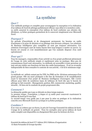 www.tableau-de-bord.org, www.nodesway.com	
  ,	
  	
  	
  www.piloter.org	
  
Essentiel	
  du	
  tableau	
  de	
  bord	
  4ème	
  édition	
  2013	
  Editions	
  d’organisation	
  
	
  ©	
  Alain	
  Fernandez	
  ©	
  Groupe	
  Eyrolles	
  	
  
6	
  
La synthèse
Quoi ?
ne méthode pratique et complète pour accompagner la conception et la
réalisation d’un tableau de bord de pilotage parfaitement efficace sans délai et à
moindres coûts.
15 outils assurent la conception d’un tableau de bord conforme aux attentes des
décideurs, 15 fiches pratiques permettent de le concevoir simplement avec Microsoft
Excel.
Pourquoi ?
n période d’incertitude et de changement permanent, les besoins en outils
d’assistance à la prise de décision et au pilotage sont devenus critiques. Les
solutions de Business Intelligence plus complètes ne sont pas toujours nécessaires.
Ces solutions d’envergure sont de toutes façons bien trop longues à mettre en œuvre.
Le besoin est crucial et c’est immédiatement que l’on souhaite disposer d’un outil
opérationnel.
Pour qui ?
ous les managers, responsables d’une activité ou d’un projet profiteront
pleinement de l’usage de cette méthode simple et rapidement mise en pratique.
Bien peu de connaissances Excel sont nécessaires. La méthode est accessible à toute
personne un tant soit peu initiée aux fonctions de base des outils bureautiques. Il est
en revanche indispensable de bien connaître le contexte de son activité, c’est là le
minimum exigé.
.
Où ?
a méthode est utilisée autant par les TPE, les PME ou les divisions autonomes
d’un grand groupe. Elle est aussi pratiquée à des fins de formation et de
sensibilisation avant le lancement d’un projet de Business Intelligence d’envergure.
Elle s’avère efficace pour bâtir de nombreux types de tableaux de bord dès que le
besoin de pilotage se fait ressentir : Management, gestion, RH, commercial,
marketing, qualité, sécurité… Et bien sûr la conduite de projet proprement dite.
Comment ?
a démarche guidée pas à pas se déroule en deux temps majeurs.
Le premier temps : Conception, 5 étapes et 15 outils pour concevoir exactement le
tableau de bord qu’il vous faut.
Le second temps, Réalisation, vous guide pas à pas pour la mise en pratique et la
réalisation concrète avec Microsoft Excel en 15 temps et 15 fiches pratiques.
Combien ?
l ne vous en coûtera que 20,90 Euros, le prix de l’ouvrage l’essentiel du tableau de
bord. L’usage de la méthode est gratuit. Tous les exemples ainsi qu’un tableau de
bord cadre complet sont disponibles en chargement libre pour les lecteurs du livre.
U
E
T
L
L
I
 