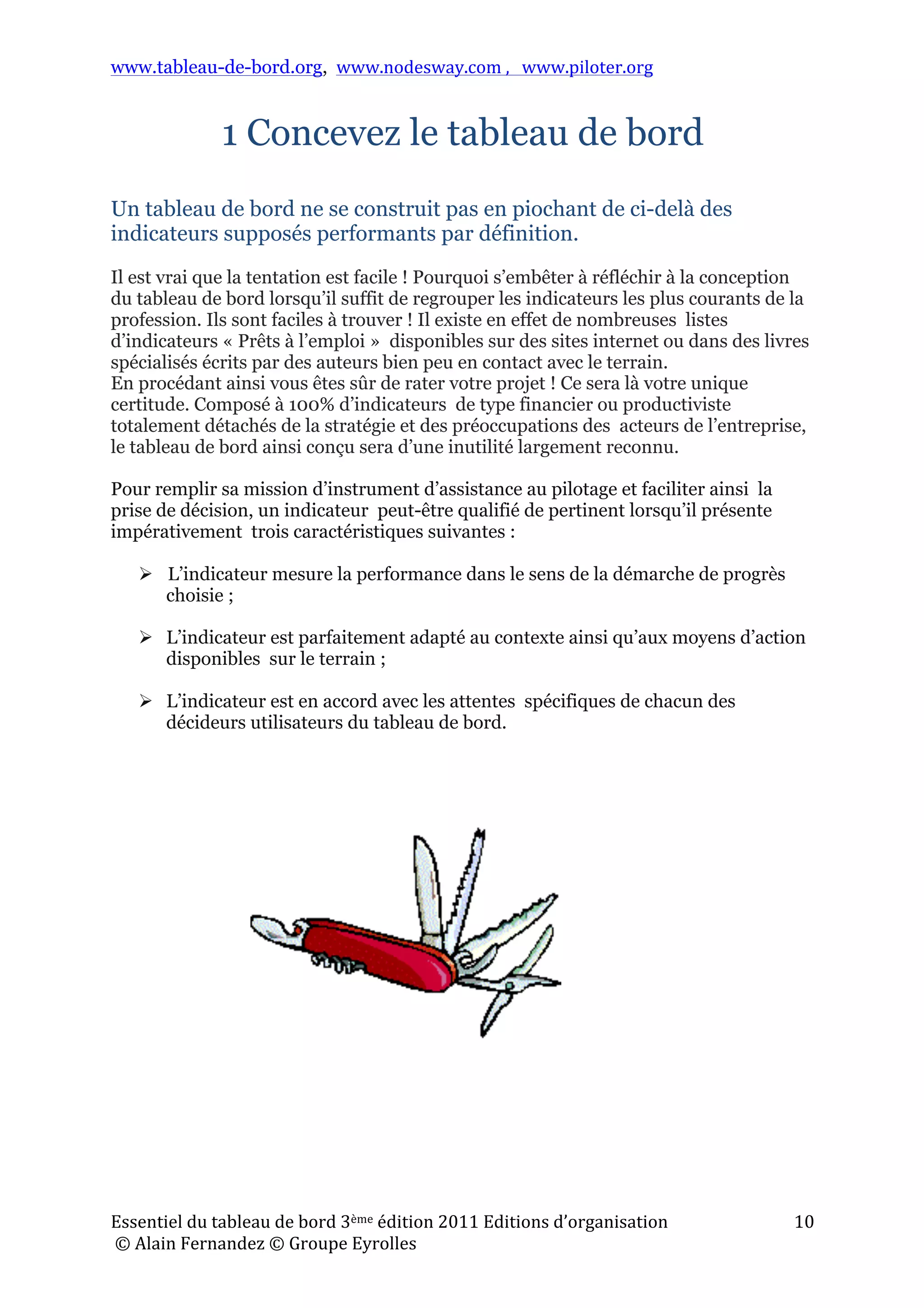 www.tableau-de-bord.org, www.nodesway.com	
  ,	
  	
  	
  www.piloter.org	
  
Essentiel	
  du	
  tableau	
  de	
  bord	
  3ème	
  édition	
  2011	
  Editions	
  d’organisation	
  
	
  ©	
  Alain	
  Fernandez	
  ©	
  Groupe	
  Eyrolles	
  	
  
10	
  
1 Concevez le tableau de bord
Un tableau de bord ne se construit pas en piochant de ci-delà des
indicateurs supposés performants par définition.
Il est vrai que la tentation est facile ! Pourquoi s’embêter à réfléchir à la conception
du tableau de bord lorsqu’il suffit de regrouper les indicateurs les plus courants de la
profession. Ils sont faciles à trouver ! Il existe en effet de nombreuses listes
d’indicateurs « Prêts à l’emploi » disponibles sur des sites internet ou dans des livres
spécialisés écrits par des auteurs bien peu en contact avec le terrain.
En procédant ainsi vous êtes sûr de rater votre projet ! Ce sera là votre unique
certitude. Composé à 100% d’indicateurs de type financier ou productiviste
totalement détachés de la stratégie et des préoccupations des acteurs de l’entreprise,
le tableau de bord ainsi conçu sera d’une inutilité largement reconnu.
Pour remplir sa mission d’instrument d’assistance au pilotage et faciliter ainsi la
prise de décision, un indicateur peut-être qualifié de pertinent lorsqu’il présente
impérativement trois caractéristiques suivantes :
 L’indicateur mesure la performance dans le sens de la démarche de progrès
choisie ;
 L’indicateur est parfaitement adapté au contexte ainsi qu’aux moyens d’action
disponibles sur le terrain ;
 L’indicateur est en accord avec les attentes spécifiques de chacun des
décideurs utilisateurs du tableau de bord.
 