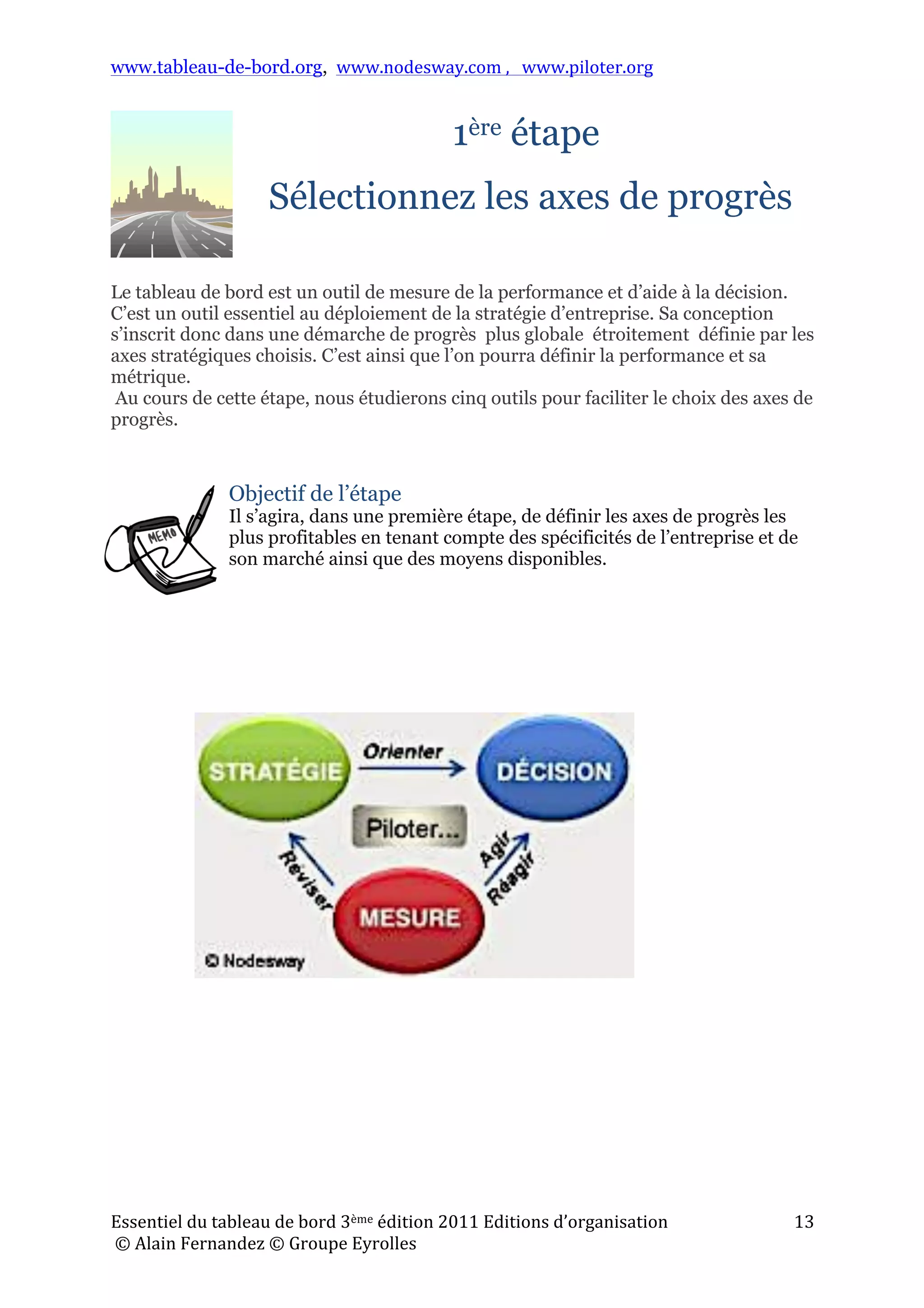 www.tableau-de-bord.org, www.nodesway.com	
  ,	
  	
  	
  www.piloter.org	
  
Essentiel	
  du	
  tableau	
  de	
  bord	
  3ème	
  édition	
  2011	
  Editions	
  d’organisation	
  
	
  ©	
  Alain	
  Fernandez	
  ©	
  Groupe	
  Eyrolles	
  	
  
13	
  
1ère étape
Sélectionnez les axes de progrès
Le tableau de bord est un outil de mesure de la performance et d’aide à la décision.
C’est un outil essentiel au déploiement de la stratégie d’entreprise. Sa conception
s’inscrit donc dans une démarche de progrès plus globale étroitement définie par les
axes stratégiques choisis. C’est ainsi que l’on pourra définir la performance et sa
métrique.
Au cours de cette étape, nous étudierons cinq outils pour faciliter le choix des axes de
progrès.
Objectif de l’étape
Il s’agira, dans une première étape, de définir les axes de progrès les
plus profitables en tenant compte des spécificités de l’entreprise et de
son marché ainsi que des moyens disponibles.
!
 