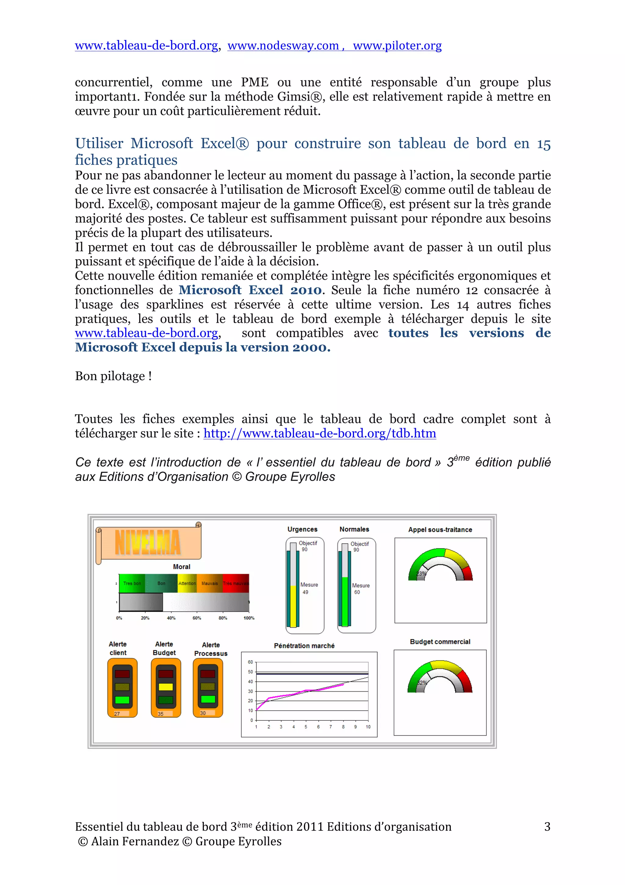 www.tableau-de-bord.org, www.nodesway.com	
  ,	
  	
  	
  www.piloter.org	
  
Essentiel	
  du	
  tableau	
  de	
  bord	
  3ème	
  édition	
  2011	
  Editions	
  d’organisation	
  
	
  ©	
  Alain	
  Fernandez	
  ©	
  Groupe	
  Eyrolles	
  	
  
3	
  
concurrentiel, comme une PME ou une entité responsable d’un groupe plus
important1. Fondée sur la méthode Gimsi®, elle est relativement rapide à mettre en
œuvre pour un coût particulièrement réduit.
Utiliser Microsoft Excel® pour construire son tableau de bord en 15
fiches pratiques
Pour ne pas abandonner le lecteur au moment du passage à l’action, la seconde partie
de ce livre est consacrée à l’utilisation de Microsoft Excel® comme outil de tableau de
bord. Excel®, composant majeur de la gamme Office®, est présent sur la très grande
majorité des postes. Ce tableur est suffisamment puissant pour répondre aux besoins
précis de la plupart des utilisateurs.
Il permet en tout cas de débroussailler le problème avant de passer à un outil plus
puissant et spécifique de l’aide à la décision.
Cette nouvelle édition remaniée et complétée intègre les spécificités ergonomiques et
fonctionnelles de Microsoft Excel 2010. Seule la fiche numéro 12 consacrée à
l’usage des sparklines est réservée à cette ultime version. Les 14 autres fiches
pratiques, les outils et le tableau de bord exemple à télécharger depuis le site
www.tableau-de-bord.org, sont compatibles avec toutes les versions de
Microsoft Excel depuis la version 2000.
Bon pilotage !
Toutes les fiches exemples ainsi que le tableau de bord cadre complet sont à
télécharger sur le site : http://www.tableau-de-bord.org/tdb.htm
Ce texte est l’introduction de « l’ essentiel du tableau de bord » 3ème
édition publié
aux Editions d’Organisation © Groupe Eyrolles
 