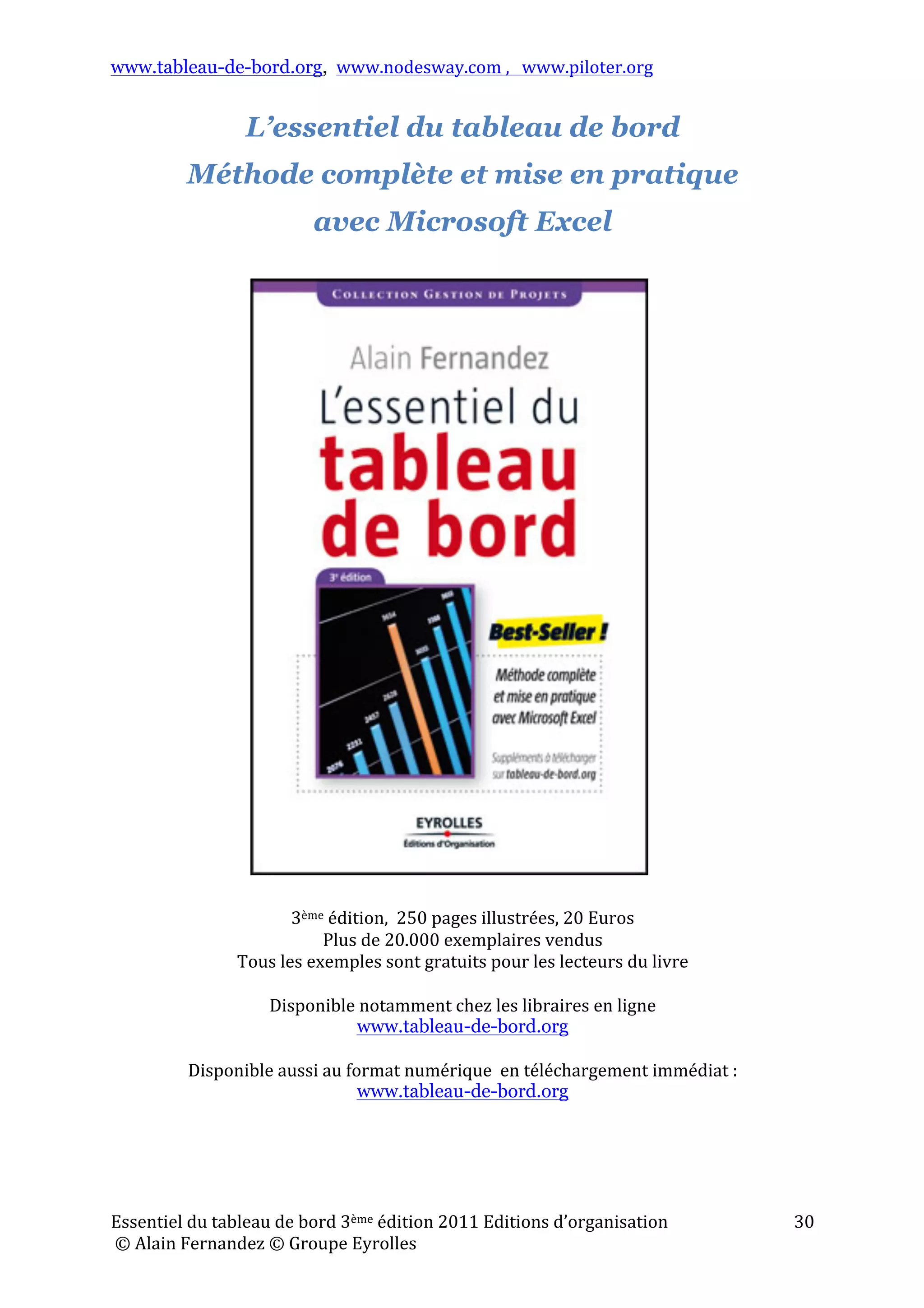 www.tableau-de-bord.org, www.nodesway.com	
  ,	
  	
  	
  www.piloter.org	
  
Essentiel	
  du	
  tableau	
  de	
  bord	
  3ème	
  édition	
  2011	
  Editions	
  d’organisation	
  
	
  ©	
  Alain	
  Fernandez	
  ©	
  Groupe	
  Eyrolles	
  	
  
30	
  
L’essentiel du tableau de bord
Méthode complète et mise en pratique
avec Microsoft Excel
	
  
	
  
	
  
	
  
	
  
	
  
	
  
	
  
	
  
	
  
	
  
	
  
	
  
	
  
	
  
	
  
	
  
	
  
	
  
	
  
	
  
	
  
	
  
	
  
	
  
	
  
	
  
	
  
	
  
3ème	
  édition,	
  	
  250	
  pages	
  illustrées,	
  20	
  Euros	
  
Plus	
  de	
  20.000	
  exemplaires	
  vendus	
  
Tous	
  les	
  exemples	
  sont	
  gratuits	
  pour	
  les	
  lecteurs	
  du	
  livre	
  
	
  
Disponible	
  notamment	
  chez	
  les	
  libraires	
  en	
  ligne	
  	
  
www.tableau-de-bord.org	
  
	
  
Disponible	
  aussi	
  au	
  format	
  numérique	
  	
  en	
  téléchargement	
  immédiat	
  :	
  
www.tableau-de-bord.org	
  
 