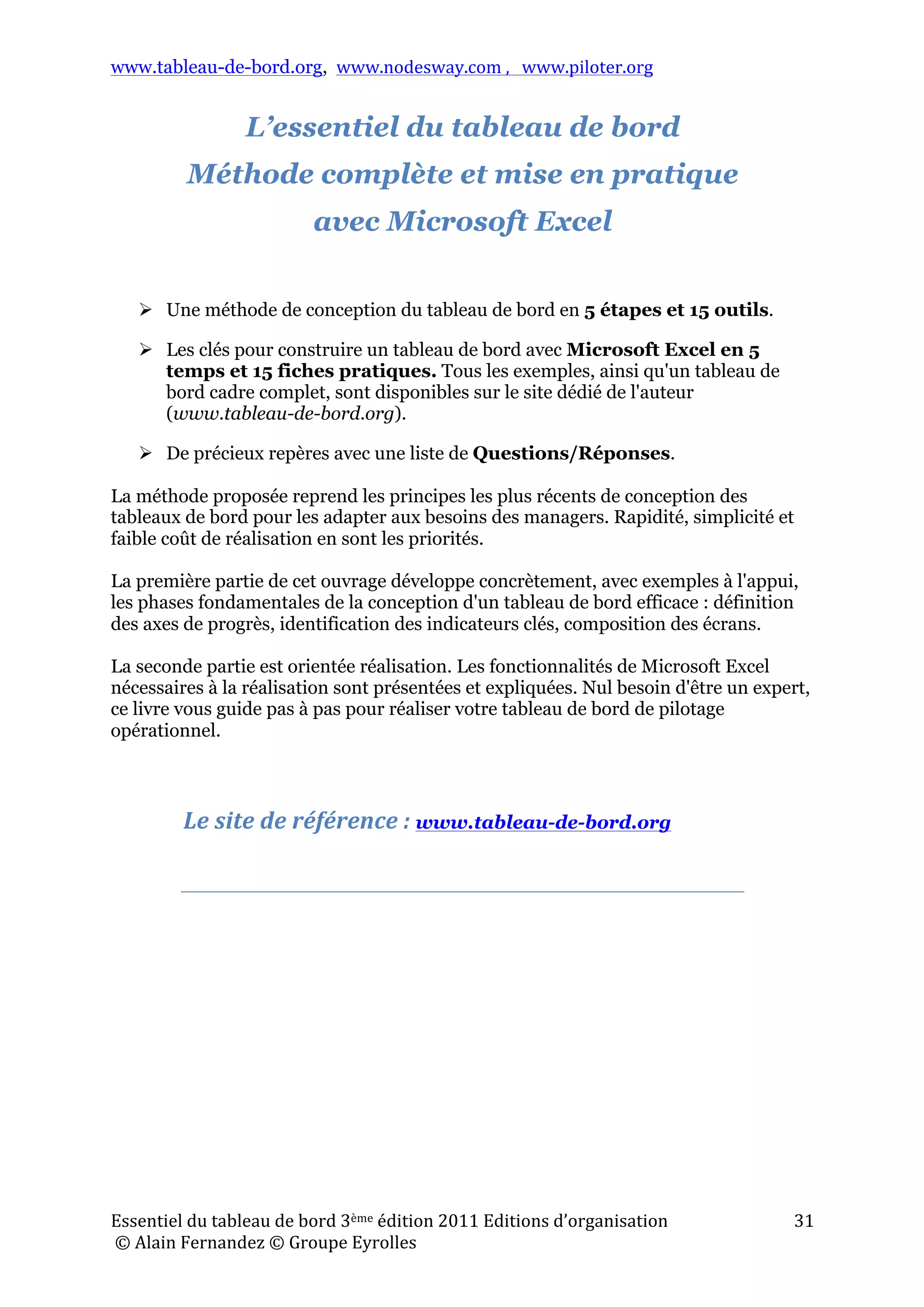 www.tableau-de-bord.org, www.nodesway.com	
  ,	
  	
  	
  www.piloter.org	
  
Essentiel	
  du	
  tableau	
  de	
  bord	
  3ème	
  édition	
  2011	
  Editions	
  d’organisation	
  
	
  ©	
  Alain	
  Fernandez	
  ©	
  Groupe	
  Eyrolles	
  	
  
31	
  
L’essentiel du tableau de bord
Méthode complète et mise en pratique
avec Microsoft Excel
	
  
	
  
 Une méthode de conception du tableau de bord en 5 étapes et 15 outils.
 Les clés pour construire un tableau de bord avec Microsoft Excel en 5
temps et 15 fiches pratiques. Tous les exemples, ainsi qu'un tableau de
bord cadre complet, sont disponibles sur le site dédié de l'auteur
(www.tableau-de-bord.org).
 De précieux repères avec une liste de Questions/Réponses.
La méthode proposée reprend les principes les plus récents de conception des
tableaux de bord pour les adapter aux besoins des managers. Rapidité, simplicité et
faible coût de réalisation en sont les priorités.
La première partie de cet ouvrage développe concrètement, avec exemples à l'appui,
les phases fondamentales de la conception d'un tableau de bord efficace : définition
des axes de progrès, identification des indicateurs clés, composition des écrans.
La seconde partie est orientée réalisation. Les fonctionnalités de Microsoft Excel
nécessaires à la réalisation sont présentées et expliquées. Nul besoin d'être un expert,
ce livre vous guide pas à pas pour réaliser votre tableau de bord de pilotage
opérationnel.
Le	
  site	
  de	
  référence	
  :	
  www.tableau-de-bord.org	
  
	
  
	
   	
  
 