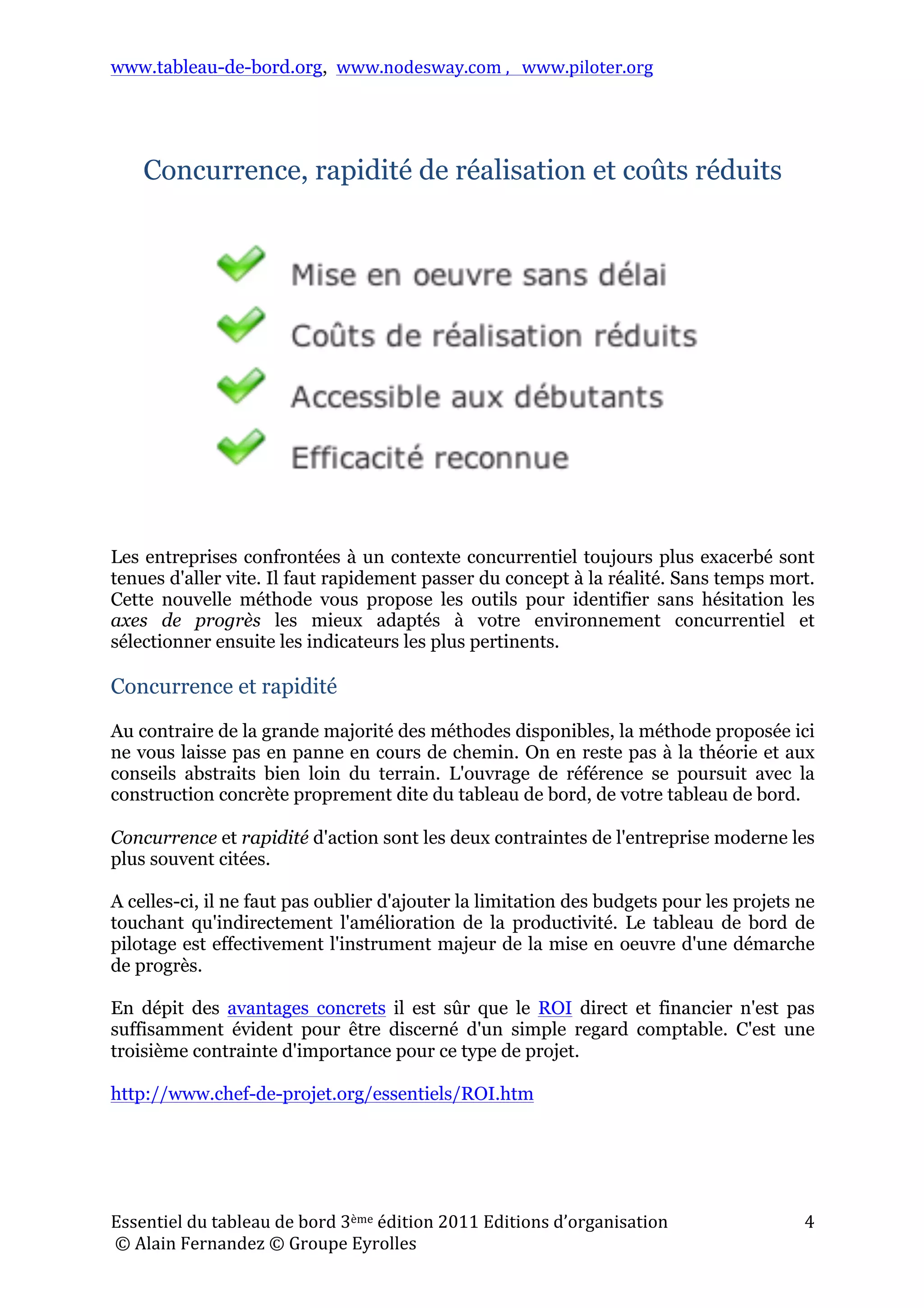 www.tableau-de-bord.org, www.nodesway.com	
  ,	
  	
  	
  www.piloter.org	
  
Essentiel	
  du	
  tableau	
  de	
  bord	
  3ème	
  édition	
  2011	
  Editions	
  d’organisation	
  
	
  ©	
  Alain	
  Fernandez	
  ©	
  Groupe	
  Eyrolles	
  	
  
4	
  
Concurrence, rapidité de réalisation et coûts réduits
Les entreprises confrontées à un contexte concurrentiel toujours plus exacerbé sont
tenues d'aller vite. Il faut rapidement passer du concept à la réalité. Sans temps mort.
Cette nouvelle méthode vous propose les outils pour identifier sans hésitation les
axes de progrès les mieux adaptés à votre environnement concurrentiel et
sélectionner ensuite les indicateurs les plus pertinents.
Concurrence et rapidité
Au contraire de la grande majorité des méthodes disponibles, la méthode proposée ici
ne vous laisse pas en panne en cours de chemin. On en reste pas à la théorie et aux
conseils abstraits bien loin du terrain. L'ouvrage de référence se poursuit avec la
construction concrète proprement dite du tableau de bord, de votre tableau de bord.
Concurrence et rapidité d'action sont les deux contraintes de l'entreprise moderne les
plus souvent citées.
A celles-ci, il ne faut pas oublier d'ajouter la limitation des budgets pour les projets ne
touchant qu'indirectement l'amélioration de la productivité. Le tableau de bord de
pilotage est effectivement l'instrument majeur de la mise en oeuvre d'une démarche
de progrès.
En dépit des avantages concrets il est sûr que le ROI direct et financier n'est pas
suffisamment évident pour être discerné d'un simple regard comptable. C'est une
troisième contrainte d'importance pour ce type de projet.
http://www.chef-de-projet.org/essentiels/ROI.htm
 
