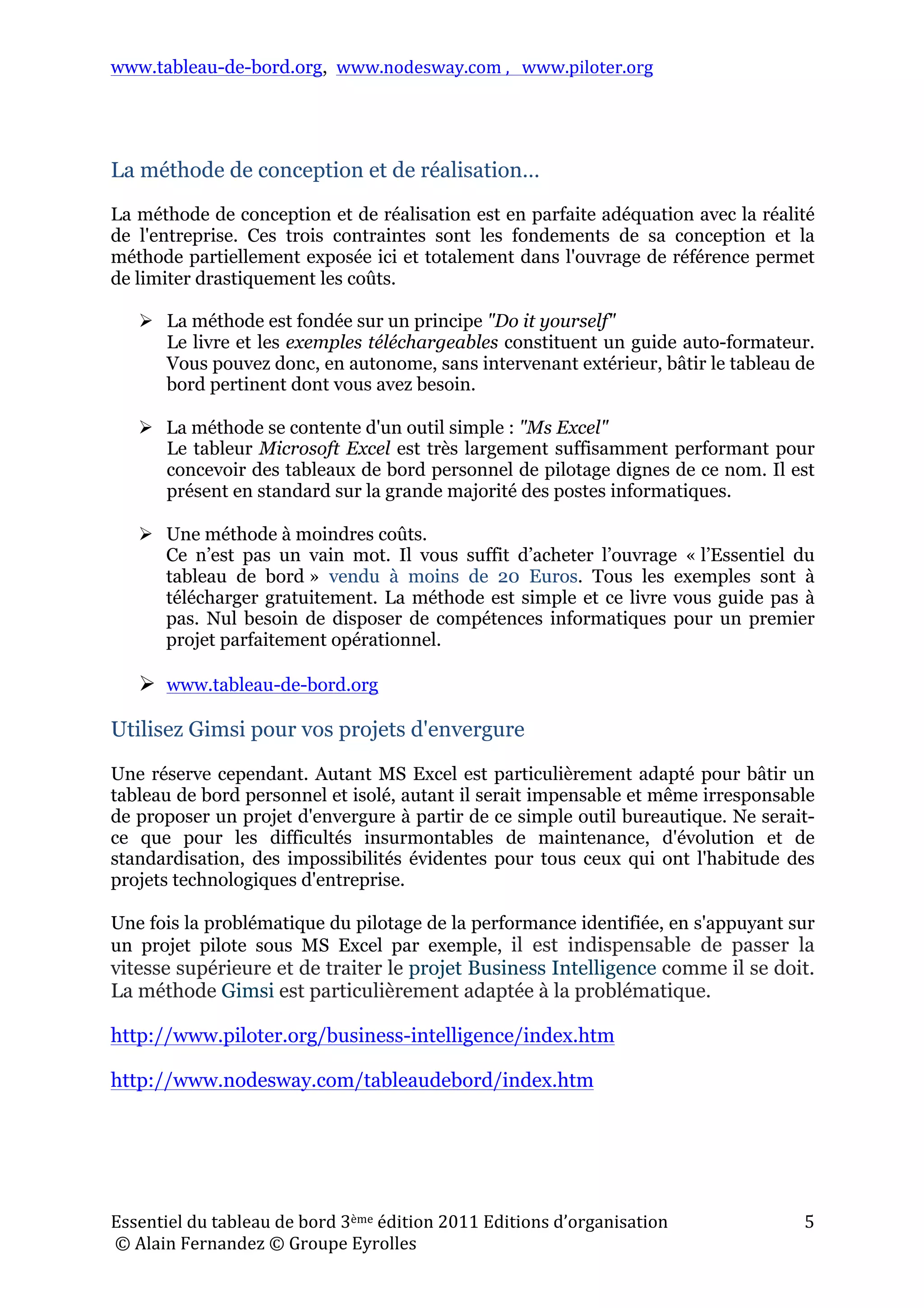 www.tableau-de-bord.org, www.nodesway.com	
  ,	
  	
  	
  www.piloter.org	
  
Essentiel	
  du	
  tableau	
  de	
  bord	
  3ème	
  édition	
  2011	
  Editions	
  d’organisation	
  
	
  ©	
  Alain	
  Fernandez	
  ©	
  Groupe	
  Eyrolles	
  	
  
5	
  
La méthode de conception et de réalisation…
La méthode de conception et de réalisation est en parfaite adéquation avec la réalité
de l'entreprise. Ces trois contraintes sont les fondements de sa conception et la
méthode partiellement exposée ici et totalement dans l'ouvrage de référence permet
de limiter drastiquement les coûts.
 La méthode est fondée sur un principe "Do it yourself"
Le livre et les exemples téléchargeables constituent un guide auto-formateur.
Vous pouvez donc, en autonome, sans intervenant extérieur, bâtir le tableau de
bord pertinent dont vous avez besoin.
 La méthode se contente d'un outil simple : "Ms Excel"
Le tableur Microsoft Excel est très largement suffisamment performant pour
concevoir des tableaux de bord personnel de pilotage dignes de ce nom. Il est
présent en standard sur la grande majorité des postes informatiques.
 Une méthode à moindres coûts.
Ce n’est pas un vain mot. Il vous suffit d’acheter l’ouvrage « l’Essentiel du
tableau de bord » vendu à moins de 20 Euros. Tous les exemples sont à
télécharger gratuitement. La méthode est simple et ce livre vous guide pas à
pas. Nul besoin de disposer de compétences informatiques pour un premier
projet parfaitement opérationnel.
 www.tableau-de-bord.org
Utilisez Gimsi pour vos projets d'envergure
Une réserve cependant. Autant MS Excel est particulièrement adapté pour bâtir un
tableau de bord personnel et isolé, autant il serait impensable et même irresponsable
de proposer un projet d'envergure à partir de ce simple outil bureautique. Ne serait-
ce que pour les difficultés insurmontables de maintenance, d'évolution et de
standardisation, des impossibilités évidentes pour tous ceux qui ont l'habitude des
projets technologiques d'entreprise.
Une fois la problématique du pilotage de la performance identifiée, en s'appuyant sur
un projet pilote sous MS Excel par exemple, il est indispensable de passer la
vitesse supérieure et de traiter le projet Business Intelligence comme il se doit.
La méthode Gimsi est particulièrement adaptée à la problématique.
http://www.piloter.org/business-intelligence/index.htm
http://www.nodesway.com/tableaudebord/index.htm
 