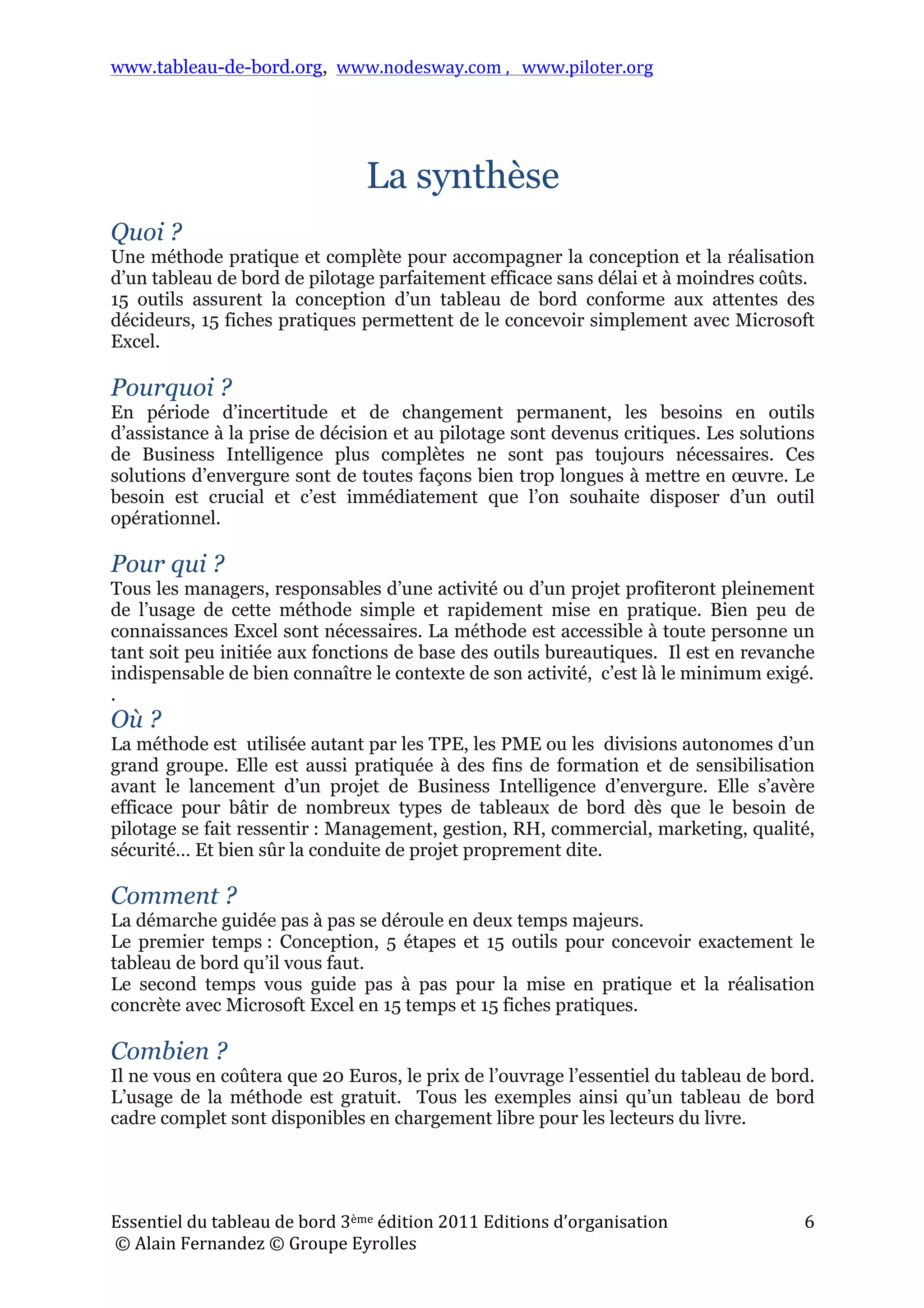 www.tableau-de-bord.org, www.nodesway.com	
  ,	
  	
  	
  www.piloter.org	
  
Essentiel	
  du	
  tableau	
  de	
  bord	
  3ème	
  édition	
  2011	
  Editions	
  d’organisation	
  
	
  ©	
  Alain	
  Fernandez	
  ©	
  Groupe	
  Eyrolles	
  	
  
6	
  
La synthèse
Quoi ?
Une méthode pratique et complète pour accompagner la conception et la réalisation
d’un tableau de bord de pilotage parfaitement efficace sans délai et à moindres coûts.
15 outils assurent la conception d’un tableau de bord conforme aux attentes des
décideurs, 15 fiches pratiques permettent de le concevoir simplement avec Microsoft
Excel.
Pourquoi ?
En période d’incertitude et de changement permanent, les besoins en outils
d’assistance à la prise de décision et au pilotage sont devenus critiques. Les solutions
de Business Intelligence plus complètes ne sont pas toujours nécessaires. Ces
solutions d’envergure sont de toutes façons bien trop longues à mettre en œuvre. Le
besoin est crucial et c’est immédiatement que l’on souhaite disposer d’un outil
opérationnel.
Pour qui ?
Tous les managers, responsables d’une activité ou d’un projet profiteront pleinement
de l’usage de cette méthode simple et rapidement mise en pratique. Bien peu de
connaissances Excel sont nécessaires. La méthode est accessible à toute personne un
tant soit peu initiée aux fonctions de base des outils bureautiques. Il est en revanche
indispensable de bien connaître le contexte de son activité, c’est là le minimum exigé.
.
Où ?
La méthode est utilisée autant par les TPE, les PME ou les divisions autonomes d’un
grand groupe. Elle est aussi pratiquée à des fins de formation et de sensibilisation
avant le lancement d’un projet de Business Intelligence d’envergure. Elle s’avère
efficace pour bâtir de nombreux types de tableaux de bord dès que le besoin de
pilotage se fait ressentir : Management, gestion, RH, commercial, marketing, qualité,
sécurité… Et bien sûr la conduite de projet proprement dite.
Comment ?
La démarche guidée pas à pas se déroule en deux temps majeurs.
Le premier temps : Conception, 5 étapes et 15 outils pour concevoir exactement le
tableau de bord qu’il vous faut.
Le second temps vous guide pas à pas pour la mise en pratique et la réalisation
concrète avec Microsoft Excel en 15 temps et 15 fiches pratiques.
Combien ?
Il ne vous en coûtera que 20 Euros, le prix de l’ouvrage l’essentiel du tableau de bord.
L’usage de la méthode est gratuit. Tous les exemples ainsi qu’un tableau de bord
cadre complet sont disponibles en chargement libre pour les lecteurs du livre.
 