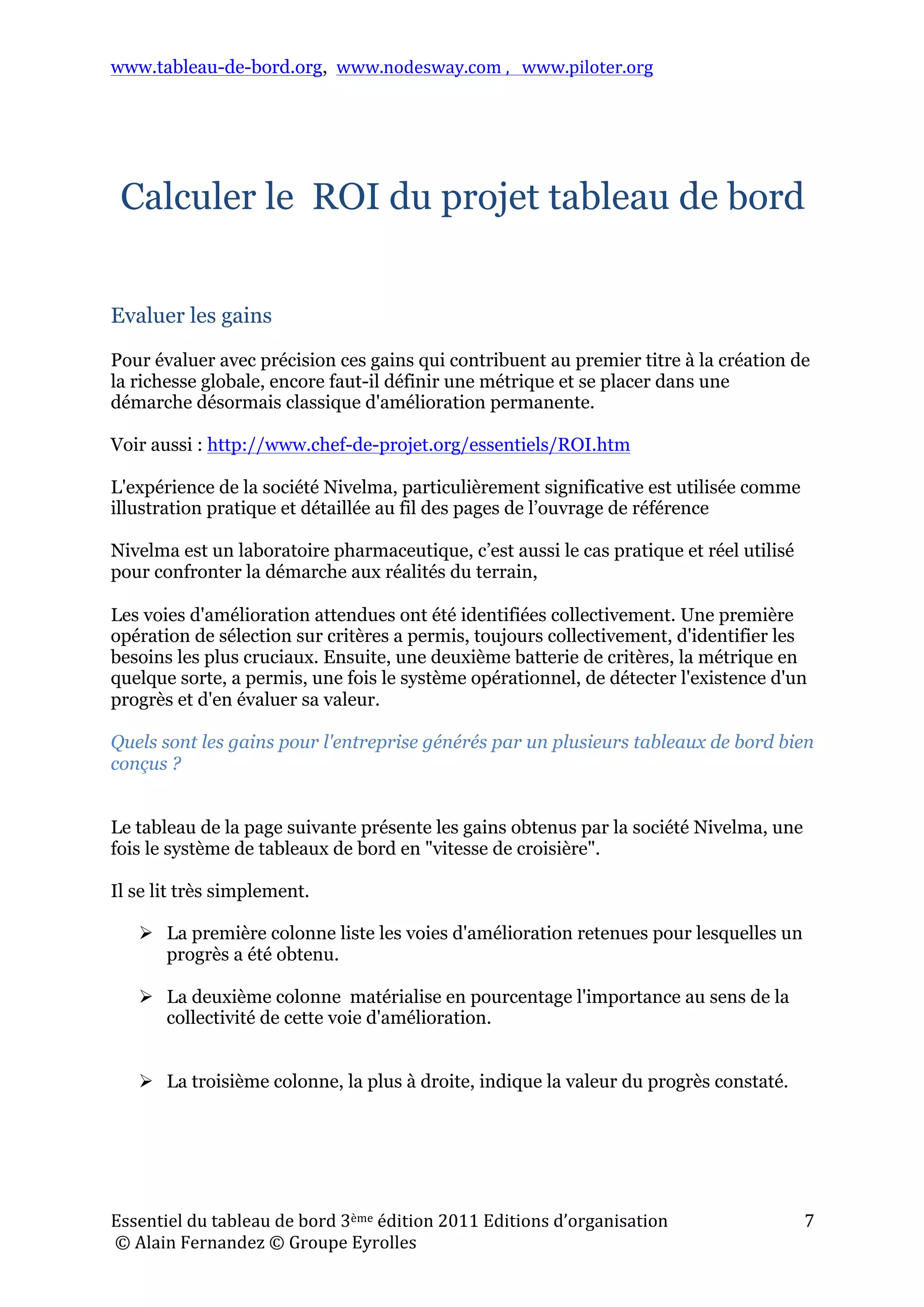 www.tableau-de-bord.org, www.nodesway.com	
  ,	
  	
  	
  www.piloter.org	
  
Essentiel	
  du	
  tableau	
  de	
  bord	
  3ème	
  édition	
  2011	
  Editions	
  d’organisation	
  
	
  ©	
  Alain	
  Fernandez	
  ©	
  Groupe	
  Eyrolles	
  	
  
7	
  
Calculer le ROI du projet tableau de bord
Evaluer les gains
Pour évaluer avec précision ces gains qui contribuent au premier titre à la création de
la richesse globale, encore faut-il définir une métrique et se placer dans une
démarche désormais classique d'amélioration permanente.
Voir aussi : http://www.chef-de-projet.org/essentiels/ROI.htm
L'expérience de la société Nivelma, particulièrement significative est utilisée comme
illustration pratique et détaillée au fil des pages de l’ouvrage de référence
Nivelma est un laboratoire pharmaceutique, c’est aussi le cas pratique et réel utilisé
pour confronter la démarche aux réalités du terrain,
Les voies d'amélioration attendues ont été identifiées collectivement. Une première
opération de sélection sur critères a permis, toujours collectivement, d'identifier les
besoins les plus cruciaux. Ensuite, une deuxième batterie de critères, la métrique en
quelque sorte, a permis, une fois le système opérationnel, de détecter l'existence d'un
progrès et d'en évaluer sa valeur.
Quels sont les gains pour l'entreprise générés par un plusieurs tableaux de bord bien
conçus ?
Le tableau de la page suivante présente les gains obtenus par la société Nivelma, une
fois le système de tableaux de bord en "vitesse de croisière".
Il se lit très simplement.
 La première colonne liste les voies d'amélioration retenues pour lesquelles un
progrès a été obtenu.
 La deuxième colonne matérialise en pourcentage l'importance au sens de la
collectivité de cette voie d'amélioration.
 La troisième colonne, la plus à droite, indique la valeur du progrès constaté.
 