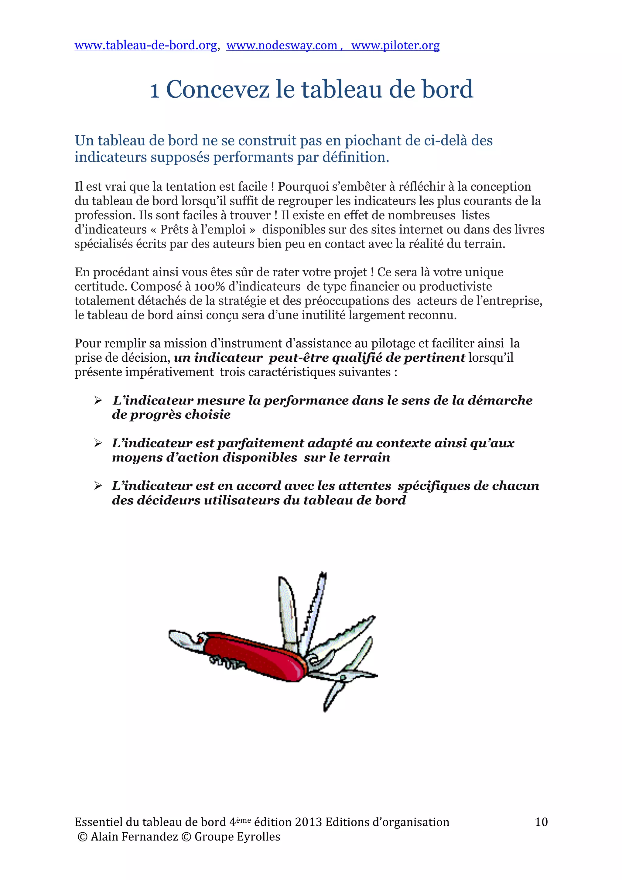 www.tableau-de-bord.org, www.nodesway.com	
  ,	
  	
  	
  www.piloter.org	
  
Essentiel	
  du	
  tableau	
  de	
  bord	
  4ème	
  édition	
  2013	
  Editions	
  d’organisation	
  
	
  ©	
  Alain	
  Fernandez	
  ©	
  Groupe	
  Eyrolles	
  	
  
10	
  
1 Concevez le tableau de bord
Un tableau de bord ne se construit pas en piochant de ci-delà des
indicateurs supposés performants par définition.
Il est vrai que la tentation est facile ! Pourquoi s’embêter à réfléchir à la conception
du tableau de bord lorsqu’il suffit de regrouper les indicateurs les plus courants de la
profession. Ils sont faciles à trouver ! Il existe en effet de nombreuses listes
d’indicateurs « Prêts à l’emploi » disponibles sur des sites internet ou dans des livres
spécialisés écrits par des auteurs bien peu en contact avec la réalité du terrain.
En procédant ainsi vous êtes sûr de rater votre projet ! Ce sera là votre unique
certitude. Composé à 100% d’indicateurs de type financier ou productiviste
totalement détachés de la stratégie et des préoccupations des acteurs de l’entreprise,
le tableau de bord ainsi conçu sera d’une inutilité largement reconnu.
Pour remplir sa mission d’instrument d’assistance au pilotage et faciliter ainsi la
prise de décision, un indicateur peut-être qualifié de pertinent lorsqu’il
présente impérativement trois caractéristiques suivantes :
 L’indicateur mesure la performance dans le sens de la démarche
de progrès choisie
 L’indicateur est parfaitement adapté au contexte ainsi qu’aux
moyens d’action disponibles sur le terrain
 L’indicateur est en accord avec les attentes spécifiques de chacun
des décideurs utilisateurs du tableau de bord
 