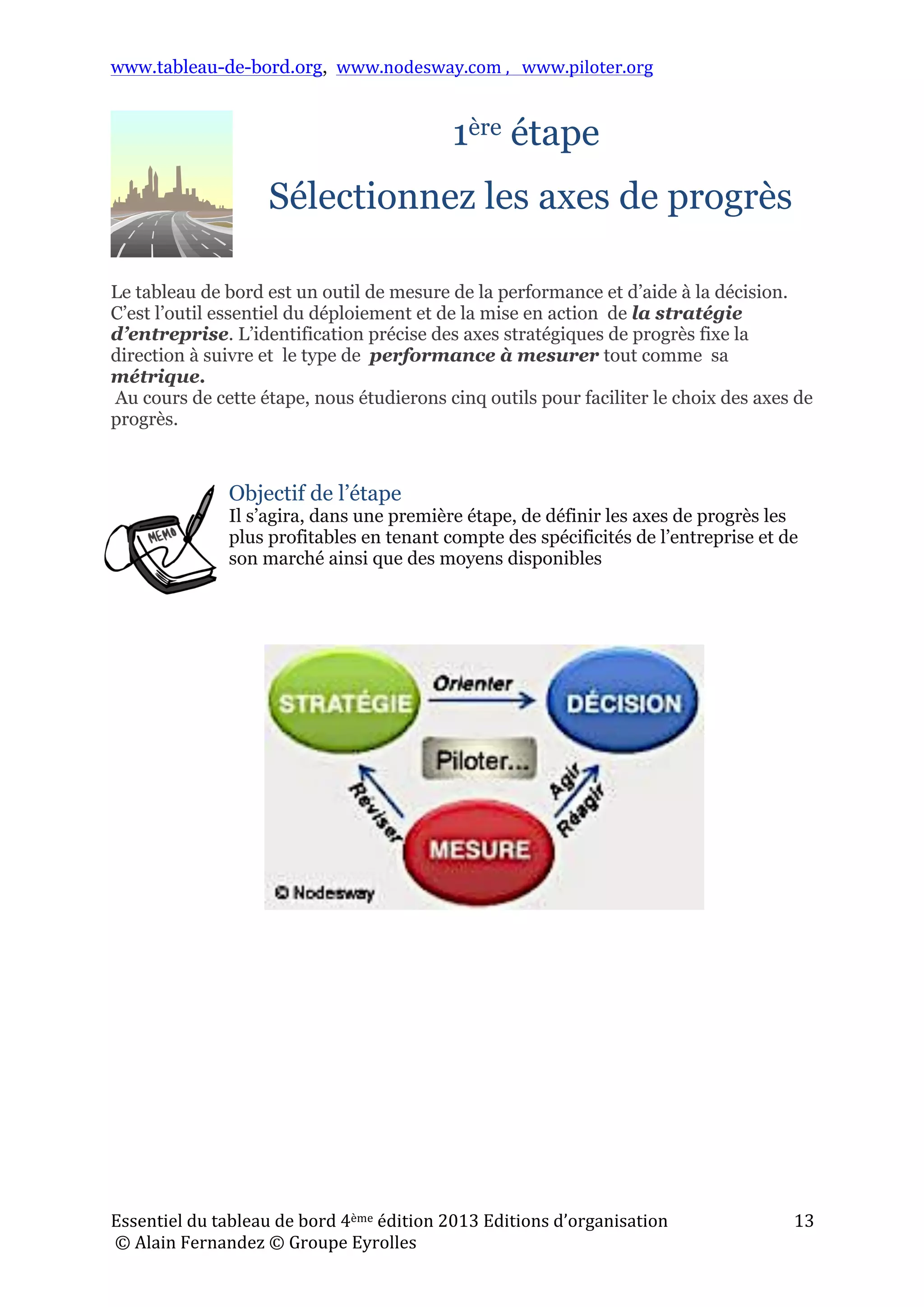 www.tableau-de-bord.org, www.nodesway.com	
  ,	
  	
  	
  www.piloter.org	
  
Essentiel	
  du	
  tableau	
  de	
  bord	
  4ème	
  édition	
  2013	
  Editions	
  d’organisation	
  
	
  ©	
  Alain	
  Fernandez	
  ©	
  Groupe	
  Eyrolles	
  	
  
13	
  
1ère étape
Sélectionnez les axes de progrès
Le tableau de bord est un outil de mesure de la performance et d’aide à la décision.
C’est l’outil essentiel du déploiement et de la mise en action de la stratégie
d’entreprise. L’identification précise des axes stratégiques de progrès fixe la
direction à suivre et le type de performance à mesurer tout comme sa
métrique.
Au cours de cette étape, nous étudierons cinq outils pour faciliter le choix des axes de
progrès.
Objectif de l’étape
Il s’agira, dans une première étape, de définir les axes de progrès les
plus profitables en tenant compte des spécificités de l’entreprise et de
son marché ainsi que des moyens disponibles
!
 