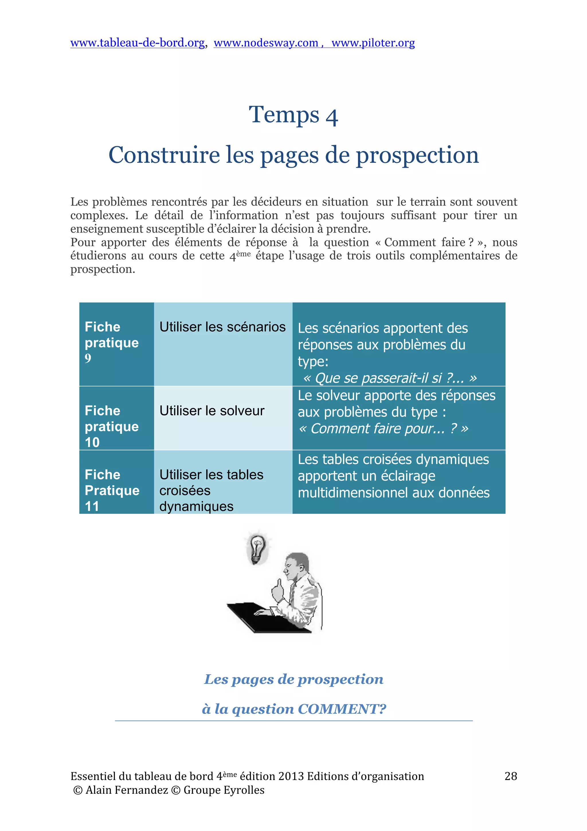 www.tableau-de-bord.org, www.nodesway.com	
  ,	
  	
  	
  www.piloter.org	
  
Essentiel	
  du	
  tableau	
  de	
  bord	
  4ème	
  édition	
  2013	
  Editions	
  d’organisation	
  
	
  ©	
  Alain	
  Fernandez	
  ©	
  Groupe	
  Eyrolles	
  	
  
28	
  
	
  
Temps 4
Construire les pages de prospection
Les problèmes rencontrés par les décideurs en situation sur le terrain sont souvent
complexes. Le détail de l’information n’est pas toujours suffisant pour tirer un
enseignement susceptible d’éclairer la décision à prendre.
Pour apporter des éléments de réponse à la question « Comment faire ? », nous
étudierons au cours de cette 4ème étape l’usage de trois outils complémentaires de
prospection.
Les pages de prospection
à la question COMMENT?
	
  
Fiche
pratique
9
Utiliser les scénarios Les scénarios apportent des
réponses aux problèmes du
type:
« Que se passerait-il si ?... »
Fiche
pratique
10
Utiliser le solveur
Le solveur apporte des réponses
aux problèmes du type :
« Comment faire pour... ? »
Fiche
Pratique
11
Utiliser les tables
croisées
dynamiques
Les tables croisées dynamiques
apportent un éclairage
multidimensionnel aux données
 
