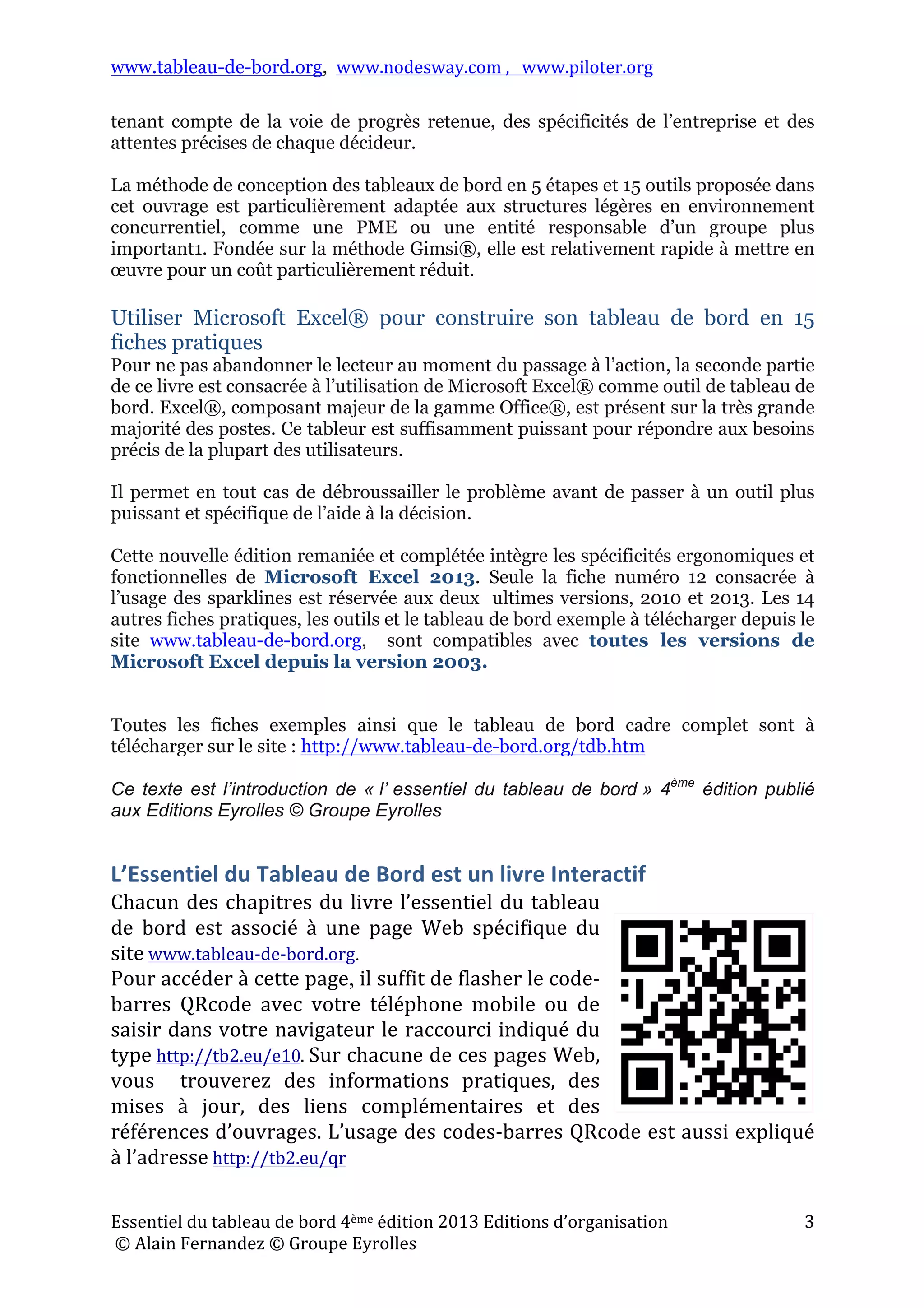 www.tableau-de-bord.org, www.nodesway.com	
  ,	
  	
  	
  www.piloter.org	
  
Essentiel	
  du	
  tableau	
  de	
  bord	
  4ème	
  édition	
  2013	
  Editions	
  d’organisation	
  
	
  ©	
  Alain	
  Fernandez	
  ©	
  Groupe	
  Eyrolles	
  	
  
3	
  
tenant compte de la voie de progrès retenue, des spécificités de l’entreprise et des
attentes précises de chaque décideur.
La méthode de conception des tableaux de bord en 5 étapes et 15 outils proposée dans
cet ouvrage est particulièrement adaptée aux structures légères en environnement
concurrentiel, comme une PME ou une entité responsable d’un groupe plus
important1. Fondée sur la méthode Gimsi®, elle est relativement rapide à mettre en
œuvre pour un coût particulièrement réduit.
Utiliser Microsoft Excel® pour construire son tableau de bord en 15
fiches pratiques
Pour ne pas abandonner le lecteur au moment du passage à l’action, la seconde partie
de ce livre est consacrée à l’utilisation de Microsoft Excel® comme outil de tableau de
bord. Excel®, composant majeur de la gamme Office®, est présent sur la très grande
majorité des postes. Ce tableur est suffisamment puissant pour répondre aux besoins
précis de la plupart des utilisateurs.
Il permet en tout cas de débroussailler le problème avant de passer à un outil plus
puissant et spécifique de l’aide à la décision.
Cette nouvelle édition remaniée et complétée intègre les spécificités ergonomiques et
fonctionnelles de Microsoft Excel 2013. Seule la fiche numéro 12 consacrée à
l’usage des sparklines est réservée aux deux ultimes versions, 2010 et 2013. Les 14
autres fiches pratiques, les outils et le tableau de bord exemple à télécharger depuis le
site www.tableau-de-bord.org, sont compatibles avec toutes les versions de
Microsoft Excel depuis la version 2003.
Toutes les fiches exemples ainsi que le tableau de bord cadre complet sont à
télécharger sur le site : http://www.tableau-de-bord.org/tdb.htm
Ce texte est l’introduction de « l’ essentiel du tableau de bord » 4ème
édition publié
aux Editions Eyrolles © Groupe Eyrolles
L’Essentiel	
  du	
  Tableau	
  de	
  Bord	
  est	
  un	
  livre	
  Interactif	
  
Chacun	
  des	
  chapitres	
  du	
  livre	
  l’essentiel	
  du	
  tableau	
  
de	
   bord	
   est	
   associé	
   à	
   une	
   page	
   Web	
   spécifique	
   du	
  
site	
  www.tableau-­‐de-­‐bord.org.
Pour	
  accéder	
  à	
  cette	
  page,	
  il	
  suffit	
  de	
  flasher	
  le	
  code-­‐
barres	
   QRcode	
   avec	
   votre	
   téléphone	
   mobile	
   ou	
   de	
  
saisir	
  dans	
  votre	
  navigateur	
  le	
  raccourci	
  indiqué	
  du	
  
type	
  http://tb2.eu/e10.	
  Sur	
  chacune	
  de	
  ces	
  pages	
  Web,	
  
vous	
   	
   trouverez	
   des	
   informations	
   pratiques,	
   des	
  
mises	
   à	
   jour,	
   des	
   liens	
   complémentaires	
   et	
   des	
  
références	
  d’ouvrages.	
  L’usage	
  des	
  codes-­‐barres	
  QRcode	
  est	
  aussi	
  expliqué	
  
à	
  l’adresse	
  http://tb2.eu/qr
 