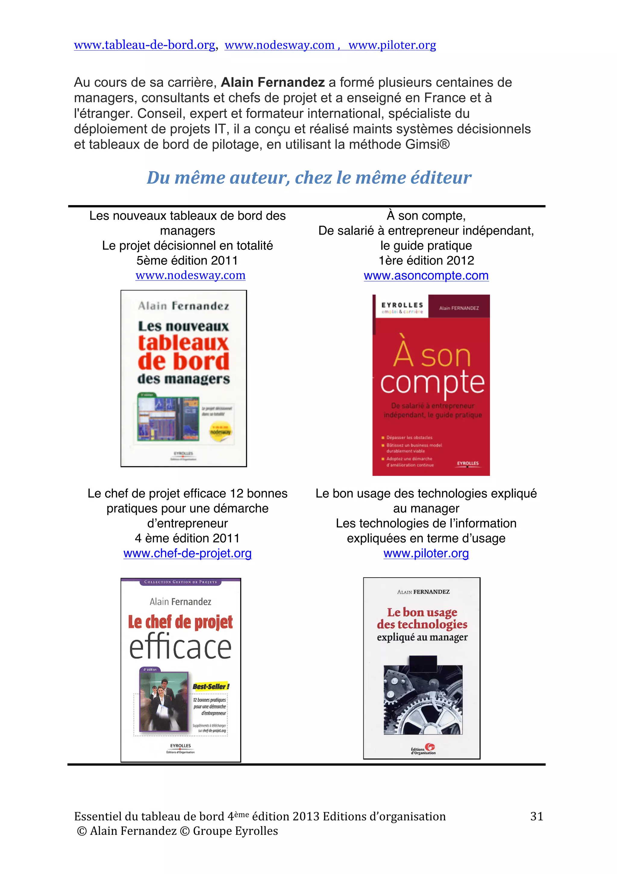 www.tableau-de-bord.org, www.nodesway.com	
  ,	
  	
  	
  www.piloter.org	
  
Essentiel	
  du	
  tableau	
  de	
  bord	
  4ème	
  édition	
  2013	
  Editions	
  d’organisation	
  
	
  ©	
  Alain	
  Fernandez	
  ©	
  Groupe	
  Eyrolles	
  	
  
31	
  
Au cours de sa carrière, Alain Fernandez a formé plusieurs centaines de
managers, consultants et chefs de projet et a enseigné en France et à
l'étranger. Conseil, expert et formateur international, spécialiste du
déploiement de projets IT, il a conçu et réalisé maints systèmes décisionnels
et tableaux de bord de pilotage, en utilisant la méthode Gimsi®
Du	
  même	
  auteur,	
  chez	
  le	
  même	
  éditeur	
  
	
  
Les nouveaux tableaux de bord des
managers
Le projet décisionnel en totalité
5ème édition 2011
www.nodesway.com
À son compte,
De salarié à entrepreneur indépendant,
le guide pratique
1ère édition 2012
www.asoncompte.com
Le chef de projet efficace  12 bonnes
pratiques pour une démarche
dʼentrepreneur
4 ème édition 2011
www.chef-de-projet.org
Le bon usage des technologies expliqué
au manager
Les technologies de lʼinformation
expliquées en terme dʼusage
www.piloter.org
	
  
 