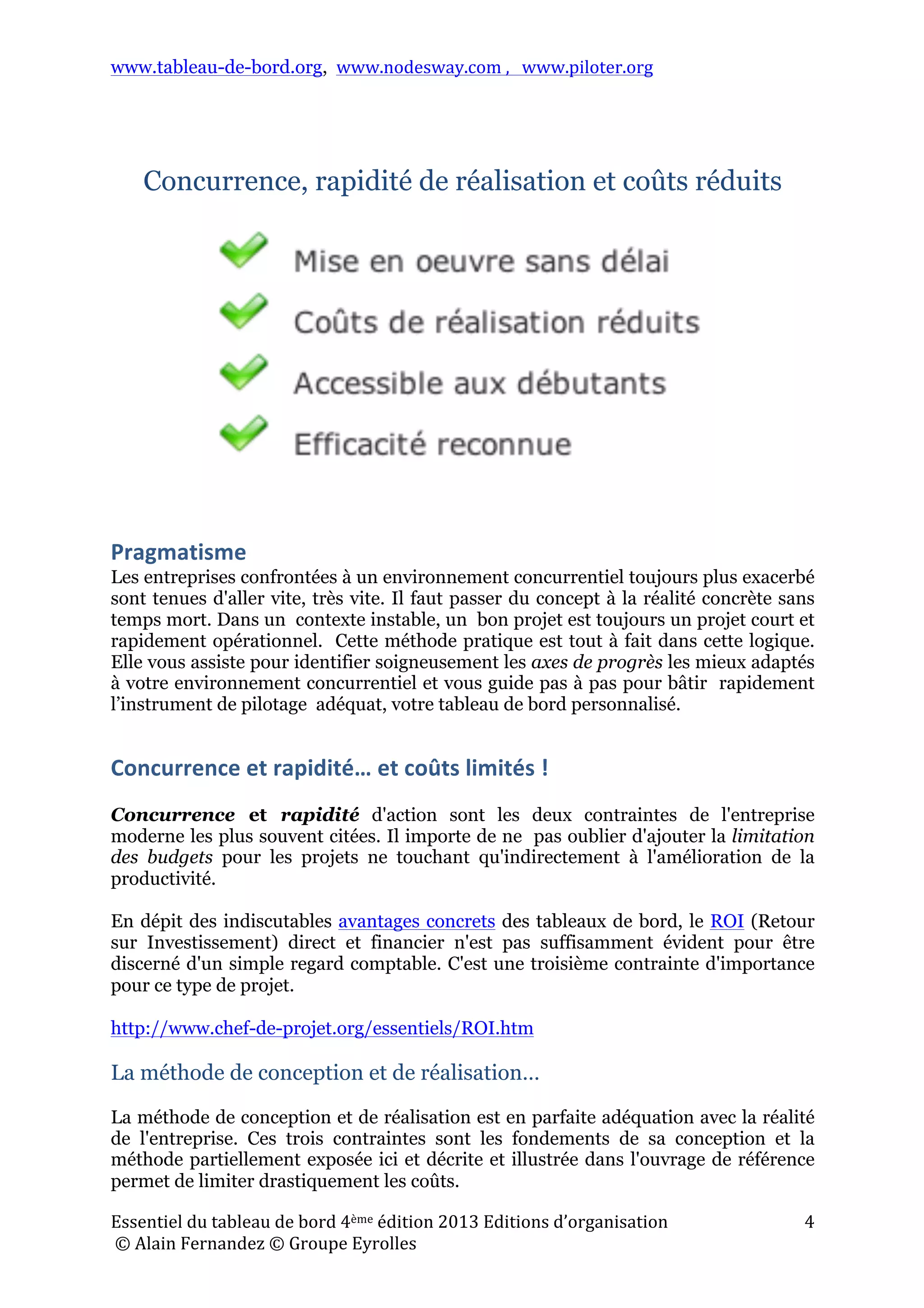 www.tableau-de-bord.org, www.nodesway.com	
  ,	
  	
  	
  www.piloter.org	
  
Essentiel	
  du	
  tableau	
  de	
  bord	
  4ème	
  édition	
  2013	
  Editions	
  d’organisation	
  
	
  ©	
  Alain	
  Fernandez	
  ©	
  Groupe	
  Eyrolles	
  	
  
4	
  
Concurrence, rapidité de réalisation et coûts réduits
Pragmatisme	
  
Les entreprises confrontées à un environnement concurrentiel toujours plus exacerbé
sont tenues d'aller vite, très vite. Il faut passer du concept à la réalité concrète sans
temps mort. Dans un contexte instable, un bon projet est toujours un projet court et
rapidement opérationnel. Cette méthode pratique est tout à fait dans cette logique.
Elle vous assiste pour identifier soigneusement les axes de progrès les mieux adaptés
à votre environnement concurrentiel et vous guide pas à pas pour bâtir rapidement
l’instrument de pilotage adéquat, votre tableau de bord personnalisé.
Concurrence	
  et	
  rapidité…	
  et	
  coûts	
  limités	
  !	
  
Concurrence et rapidité d'action sont les deux contraintes de l'entreprise
moderne les plus souvent citées. Il importe de ne pas oublier d'ajouter la limitation
des budgets pour les projets ne touchant qu'indirectement à l'amélioration de la
productivité.
En dépit des indiscutables avantages concrets des tableaux de bord, le ROI (Retour
sur Investissement) direct et financier n'est pas suffisamment évident pour être
discerné d'un simple regard comptable. C'est une troisième contrainte d'importance
pour ce type de projet.
http://www.chef-de-projet.org/essentiels/ROI.htm
La méthode de conception et de réalisation…
La méthode de conception et de réalisation est en parfaite adéquation avec la réalité
de l'entreprise. Ces trois contraintes sont les fondements de sa conception et la
méthode partiellement exposée ici et décrite et illustrée dans l'ouvrage de référence
permet de limiter drastiquement les coûts.
 