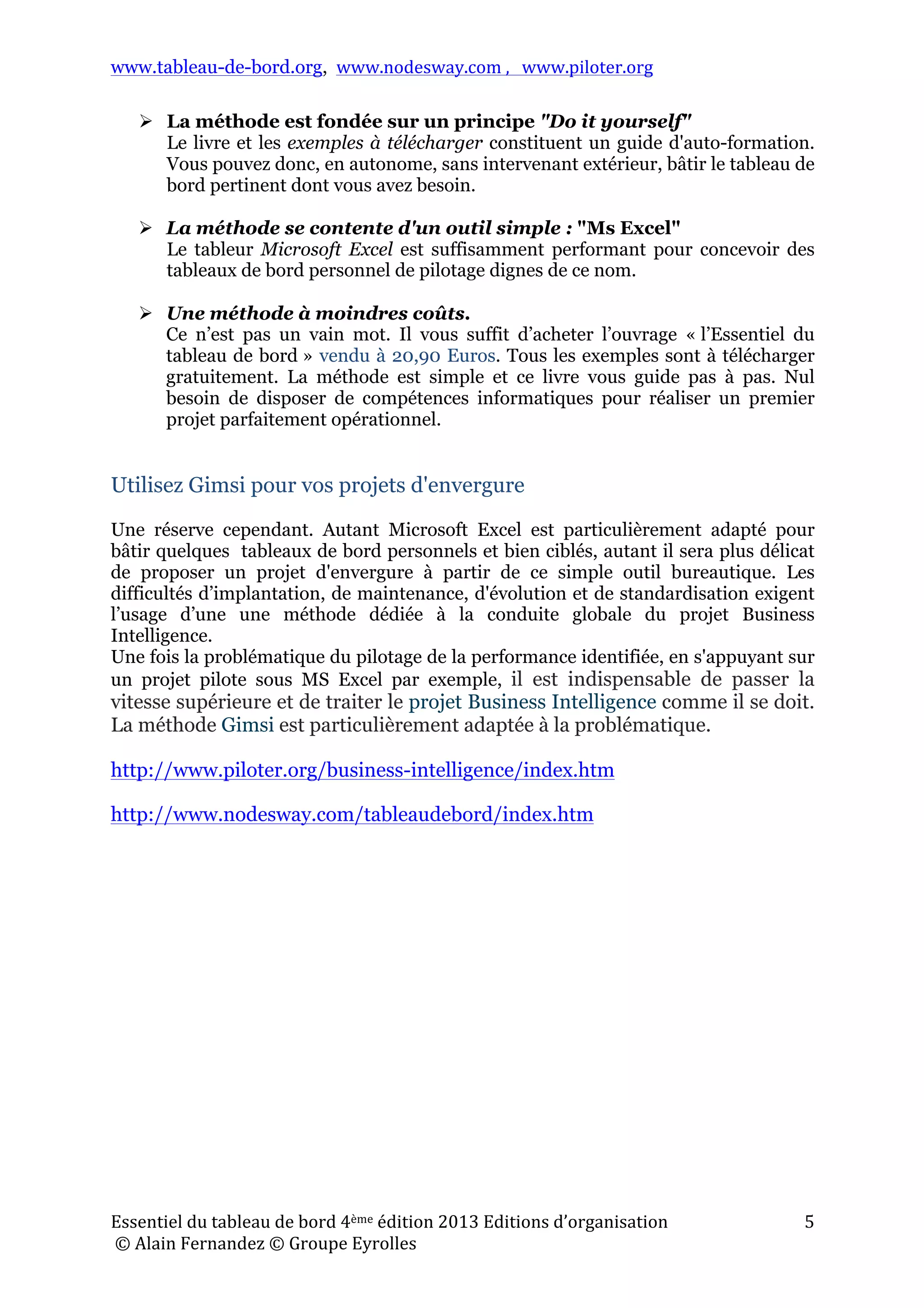 www.tableau-de-bord.org, www.nodesway.com	
  ,	
  	
  	
  www.piloter.org	
  
Essentiel	
  du	
  tableau	
  de	
  bord	
  4ème	
  édition	
  2013	
  Editions	
  d’organisation	
  
	
  ©	
  Alain	
  Fernandez	
  ©	
  Groupe	
  Eyrolles	
  	
  
5	
  
 La méthode est fondée sur un principe "Do it yourself"
Le livre et les exemples à télécharger constituent un guide d'auto-formation.
Vous pouvez donc, en autonome, sans intervenant extérieur, bâtir le tableau de
bord pertinent dont vous avez besoin.
 La méthode se contente d'un outil simple : "Ms Excel"
Le tableur Microsoft Excel est suffisamment performant pour concevoir des
tableaux de bord personnel de pilotage dignes de ce nom.
 Une méthode à moindres coûts.
Ce n’est pas un vain mot. Il vous suffit d’acheter l’ouvrage « l’Essentiel du
tableau de bord » vendu à 20,90 Euros. Tous les exemples sont à télécharger
gratuitement. La méthode est simple et ce livre vous guide pas à pas. Nul
besoin de disposer de compétences informatiques pour réaliser un premier
projet parfaitement opérationnel.
Utilisez Gimsi pour vos projets d'envergure
Une réserve cependant. Autant Microsoft Excel est particulièrement adapté pour
bâtir quelques tableaux de bord personnels et bien ciblés, autant il sera plus délicat
de proposer un projet d'envergure à partir de ce simple outil bureautique. Les
difficultés d’implantation, de maintenance, d'évolution et de standardisation exigent
l’usage d’une une méthode dédiée à la conduite globale du projet Business
Intelligence.
Une fois la problématique du pilotage de la performance identifiée, en s'appuyant sur
un projet pilote sous MS Excel par exemple, il est indispensable de passer la
vitesse supérieure et de traiter le projet Business Intelligence comme il se doit.
La méthode Gimsi est particulièrement adaptée à la problématique.
http://www.piloter.org/business-intelligence/index.htm
http://www.nodesway.com/tableaudebord/index.htm
 