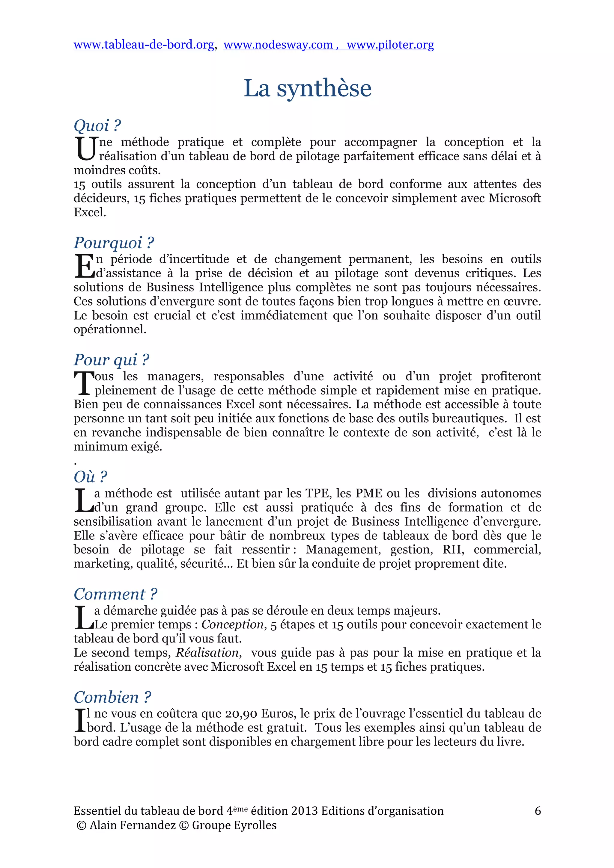 www.tableau-de-bord.org, www.nodesway.com	
  ,	
  	
  	
  www.piloter.org	
  
Essentiel	
  du	
  tableau	
  de	
  bord	
  4ème	
  édition	
  2013	
  Editions	
  d’organisation	
  
	
  ©	
  Alain	
  Fernandez	
  ©	
  Groupe	
  Eyrolles	
  	
  
6	
  
La synthèse
Quoi ?
ne méthode pratique et complète pour accompagner la conception et la
réalisation d’un tableau de bord de pilotage parfaitement efficace sans délai et à
moindres coûts.
15 outils assurent la conception d’un tableau de bord conforme aux attentes des
décideurs, 15 fiches pratiques permettent de le concevoir simplement avec Microsoft
Excel.
Pourquoi ?
n période d’incertitude et de changement permanent, les besoins en outils
d’assistance à la prise de décision et au pilotage sont devenus critiques. Les
solutions de Business Intelligence plus complètes ne sont pas toujours nécessaires.
Ces solutions d’envergure sont de toutes façons bien trop longues à mettre en œuvre.
Le besoin est crucial et c’est immédiatement que l’on souhaite disposer d’un outil
opérationnel.
Pour qui ?
ous les managers, responsables d’une activité ou d’un projet profiteront
pleinement de l’usage de cette méthode simple et rapidement mise en pratique.
Bien peu de connaissances Excel sont nécessaires. La méthode est accessible à toute
personne un tant soit peu initiée aux fonctions de base des outils bureautiques. Il est
en revanche indispensable de bien connaître le contexte de son activité, c’est là le
minimum exigé.
.
Où ?
a méthode est utilisée autant par les TPE, les PME ou les divisions autonomes
d’un grand groupe. Elle est aussi pratiquée à des fins de formation et de
sensibilisation avant le lancement d’un projet de Business Intelligence d’envergure.
Elle s’avère efficace pour bâtir de nombreux types de tableaux de bord dès que le
besoin de pilotage se fait ressentir : Management, gestion, RH, commercial,
marketing, qualité, sécurité… Et bien sûr la conduite de projet proprement dite.
Comment ?
a démarche guidée pas à pas se déroule en deux temps majeurs.
Le premier temps : Conception, 5 étapes et 15 outils pour concevoir exactement le
tableau de bord qu’il vous faut.
Le second temps, Réalisation, vous guide pas à pas pour la mise en pratique et la
réalisation concrète avec Microsoft Excel en 15 temps et 15 fiches pratiques.
Combien ?
l ne vous en coûtera que 20,90 Euros, le prix de l’ouvrage l’essentiel du tableau de
bord. L’usage de la méthode est gratuit. Tous les exemples ainsi qu’un tableau de
bord cadre complet sont disponibles en chargement libre pour les lecteurs du livre.
U
E
T
L
L
I
 