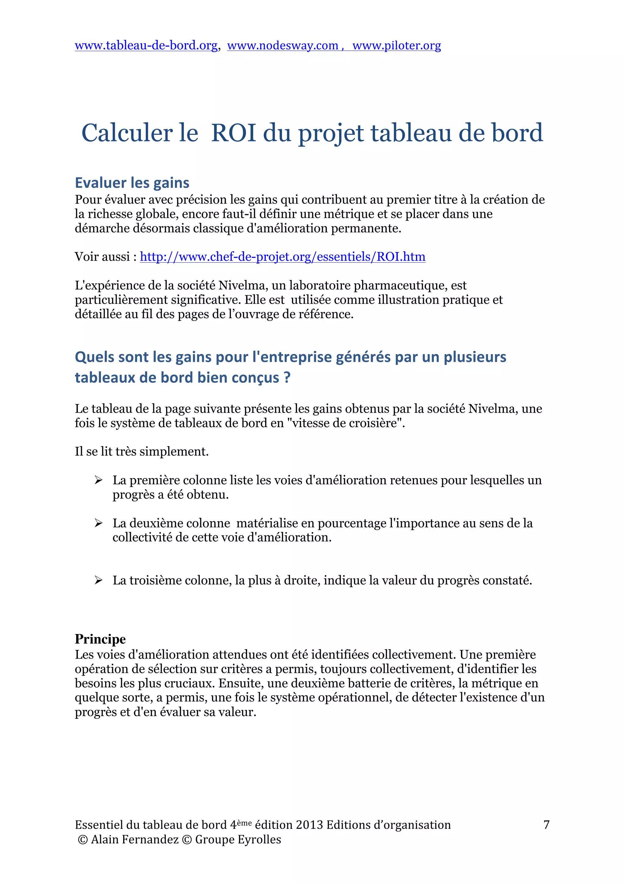 www.tableau-de-bord.org, www.nodesway.com	
  ,	
  	
  	
  www.piloter.org	
  
Essentiel	
  du	
  tableau	
  de	
  bord	
  4ème	
  édition	
  2013	
  Editions	
  d’organisation	
  
	
  ©	
  Alain	
  Fernandez	
  ©	
  Groupe	
  Eyrolles	
  	
  
7	
  
Calculer le ROI du projet tableau de bord
Evaluer	
  les	
  gains	
  
Pour évaluer avec précision les gains qui contribuent au premier titre à la création de
la richesse globale, encore faut-il définir une métrique et se placer dans une
démarche désormais classique d'amélioration permanente.
Voir aussi : http://www.chef-de-projet.org/essentiels/ROI.htm
L'expérience de la société Nivelma, un laboratoire pharmaceutique, est
particulièrement significative. Elle est utilisée comme illustration pratique et
détaillée au fil des pages de l’ouvrage de référence.
Quels	
  sont	
  les	
  gains	
  pour	
  l'entreprise	
  générés	
  par	
  un	
  plusieurs	
  
tableaux	
  de	
  bord	
  bien	
  conçus	
  ?	
  
Le tableau de la page suivante présente les gains obtenus par la société Nivelma, une
fois le système de tableaux de bord en "vitesse de croisière".
Il se lit très simplement.
 La première colonne liste les voies d'amélioration retenues pour lesquelles un
progrès a été obtenu.
 La deuxième colonne matérialise en pourcentage l'importance au sens de la
collectivité de cette voie d'amélioration.
 La troisième colonne, la plus à droite, indique la valeur du progrès constaté.
Principe
Les voies d'amélioration attendues ont été identifiées collectivement. Une première
opération de sélection sur critères a permis, toujours collectivement, d'identifier les
besoins les plus cruciaux. Ensuite, une deuxième batterie de critères, la métrique en
quelque sorte, a permis, une fois le système opérationnel, de détecter l'existence d'un
progrès et d'en évaluer sa valeur.
 