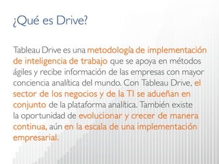 ¿Qué es Drive? 
TableauDrive es una metodología de implementación de inteligencia de trabajoque se apoya en métodos ágiles y recibe información de las empresas con mayor conciencia analítica del mundo. Con TableauDrive, el sector de los negocios y de la TI se adueñan en conjunto de la plataforma analítica. También existe la oportunidad de evolucionar y crecer de manera continua,aún en la escala de una implementación empresarial.  