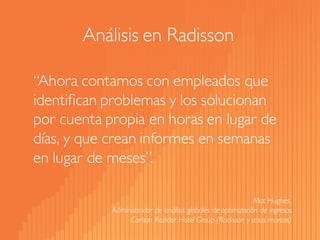 “Ahora contamos con empleados que identifican problemas y los solucionan por cuenta propia en horas en lugar de días, y que crean informes en semanas en lugar de meses”. 
Mat Hughes, 
Administrador de análisis globales de optimización de ingresos 
CarlsonRezidorHotel Group(Radissony otras marcas) 
Análisis en Radisson  