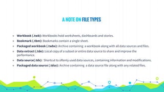 ◉ Workbook (.twb): Workbooks hold worksheets, dashboards and stories.
◉ Bookmark (.tbm): Bookmarks contain a single sheet.
◉ Packaged workbook (.twbx): Archive containing a workbook along with all data sources and files.
◉ Data extract (.tde): Local copy of a subset or entire data source to share and improve the
performance.
◉ Data source(.tds): Shortcut to oftenly used data sources, containing information and modifications.
◉ Packaged data source (.tdsx): Archive containing a data source file along with any related files.
A NOTE ON FILE TYPES
 