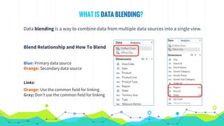 WHAT IS DATA BLENDING?
Data blending is a way to combine data from multiple data sources into a single view.
Blend Relationship and How To Blend
Blue: Primary data source
Orange: Secondary data source
Links:
Orange: Use the common field for linking
Gray: Don’t use the common field for linking
 