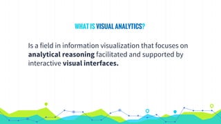 WHAT IS VISUAL ANALYTICS?
Is a field in information visualization that focuses on
analytical reasoning facilitated and supported by
interactive visual interfaces.
 