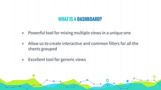 WHAT IS A DASHBOARD?
◉ Powerful tool for mixing multiple views in a unique one
◉ Allow us to create interactive and common filters for all the
sheets grouped
◉ Excellent tool for generic views
 