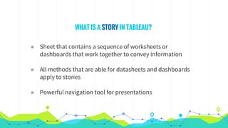 WHAT IS A STORY IN TABLEAU?
◉ Sheet that contains a sequence of worksheets or
dashboards that work together to convey information
◉ All methods that are able for datasheets and dashboards
apply to stories
◉ Powerful navigation tool for presentations
 