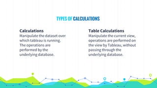 Calculations
Manipulate the dataset over
which tableau is running.
The operations are
performed by the
underlying database.
TYPES OF CALCULATIONS
Table Calculations
Manipulate the current view,
operations are performed on
the view by Tableau, without
passing through the
underlying database.
 