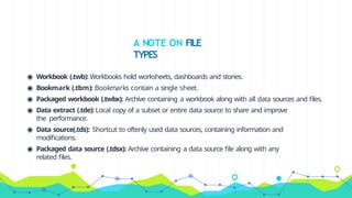 ◉ Workbook (.twb): Workbooks hold worksheets, dashboards and stories.
◉ Bookmark (.tbm): Bookmarks contain a single sheet.
◉ Packaged workbook (.twbx): Archive containing a workbook along with all data sources and files.
◉ Data extract (.tde): Local copy of a subset or entire data source to share and improve
the performance.
◉ Data source(.tds): Shortcut to oftenly used data sources, containing information and
modifications.
◉ Packaged data source (.tdsx): Archive containing a data source file along with any
related files.
A NOTE ON FILE
TYPES
 