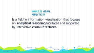WHAT IS VISUAL
ANALYTICS?
Is a field in information visualization that focuses
on analytical reasoning facilitated and supported
by interactive visual interfaces.
 