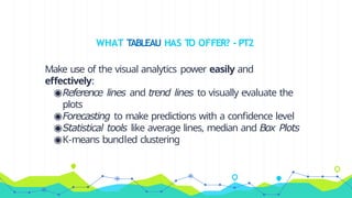 WHAT TABLEAU HAS TO OFFER? - PT2
Make use of the visual analytics power easily and
effectively:
◉Reference lines and trend lines to visually evaluate the
plots
◉Forecasting to make predictions with a confidence level
◉Statistical tools like average lines, median and Box Plots
◉K-means bundled clustering
 