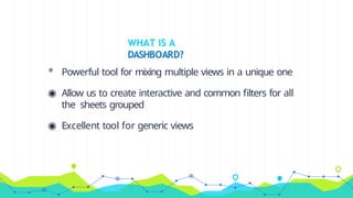 WHAT IS A
DASHBOARD?
◉ Powerful tool for mixing multiple views in a unique one
◉ Allow us to create interactive and common filters for all
the sheets grouped
◉ Excellent tool for generic views
 