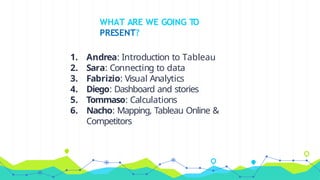WHAT ARE WE GOING TO
PRESENT?
1. Andrea: Introduction to Tableau
2. Sara: Connecting to data
3. Fabrizio: Visual Analytics
4. Diego: Dashboard and stories
5. Tommaso: Calculations
6. Nacho: Mapping, Tableau Online &
Competitors
 