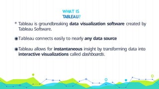WHAT IS
TABLEAU?
◉ Tableau is groundbreaking data visualization software created by
Tableau Software.
◉Tableau connects easily to nearly any data source
◉Tableau allows for instantaneous insight by transforming data into
interactive visualizations called dashboards.
 