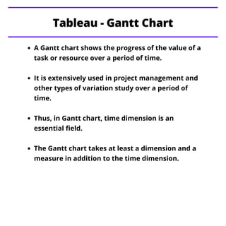 A Gantt chart shows the progress of the value of a
task or resource over a period of time.
It is extensively used in project management and
other types of variation study over a period of
time.
Thus, in Gantt chart, time dimension is an
essential field.
The Gantt chart takes at least a dimension and a
measure in addition to the time dimension.
Tableau - Gantt Chart