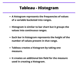 A histogram represents the frequencies of values
of a variable bucketed into ranges.
Histogram is similar to bar chart but it groups the
values into continuous ranges.
Each bar in histogram represents the height of the
number of values present in that range.
Tableau creates a histogram by taking one
measure.
It creates an additional bin field for the measure
used in creating a histogram.
Tableau - Histogram
 