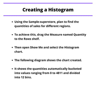 Using the Sample-superstore, plan to find the
quantities of sales for different regions.
To achieve this, drag the Measure named Quantity
to the Rows shelf.
Then open Show Me and select the Histogram
chart.
The following diagram shows the chart created.
It shows the quantities automatically bucketed
into values ranging from 0 to 4811 and divided
into 12 bins.
Creating a Histogram
 