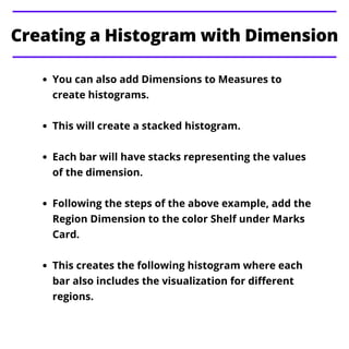 You can also add Dimensions to Measures to
create histograms.
This will create a stacked histogram.
Each bar will have stacks representing the values
of the dimension.
Following the steps of the above example, add the
Region Dimension to the color Shelf under Marks
Card.
This creates the following histogram where each
bar also includes the visualization for different
regions.
Creating a Histogram with Dimension
 