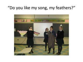 “Do you like my song, my feathers?”
