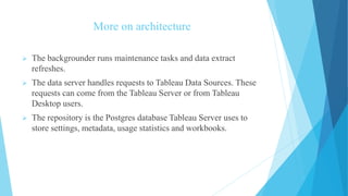 More on architecture
 The backgrounder runs maintenance tasks and data extract
refreshes.
 The data server handles requests to Tableau Data Sources. These
requests can come from the Tableau Server or from Tableau
Desktop users.
 The repository is the Postgres database Tableau Server uses to
store settings, metadata, usage statistics and workbooks.
 