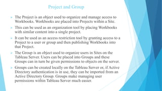 Project and Group
 The Project is an object used to organize and manage access to
Workbooks. Workbooks are placed into Projects within a Site.
 This can be used as an organization tool by placing Workbooks
with similar content into a single project.
 It can be used as an access restriction tool by granting access to a
Project to a user or group and then publishing Workbooks into
that Project.
 The Group is an object used to organize users in Sites on the
Tableau Server. Users can be placed into Groups and these
Groups can in turn be given permissions to objects on the server.
 Groups can be created locally on the Tableau Server or, if Active
Directory authentication is in use, they can be imported from an
Active Directory Group. Groups make managing user
permissions within Tableau Server much easier.
 