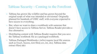Tableau Security - Coming to the Forefront
 Tableau has grown like wildfire and has grown beyond the
original scope of what was intended or envisioned Originally
planned for hundreds of UIHC staff, with everyone expected to
have access to everything.
 But, when we want to share a workbook with someone that
doesn’t have access to Tableau Server, Tableau Reader provides a
free alternative.
 Distributing content with Tableau Reader requires that you save
the Tableau workbook file as a packaged workbook.
 Tableau Packaged Workbooks (.twbx) require local file sources
such as Excel, Access, text files(.csv,.txt, etc), Tableau data
extract files(.tde)
 